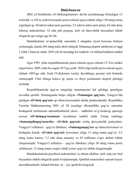 Ilmiybaza.uz 
2002 yil boshlarida «О‘zbekengilsanoat» davlat uyushmasiga birlashgan 15 
ta kichik va 102 ta yirik korxonalar paxta tolasini qayta ishlab yiliga 130 ming tonna 
yigirilgan ip, 50 mln kvadrat metr gazlama, 2,5 mln kvadrat metr gilam, 62 mln dona 
trikotaj mahsulotlari, 32 mln juft paypoq, turli xil tikuvchilik buyumlari ishlab 
chiqarish quvvatiga ega bо‘ldi. 
Mamlakatimiz toʻqimachilik sanoatida 2 mingdan ziyod korxona faoliyat 
yuritmoqda, ularda 365 ming nafar aholi ishlaydi. Sohaning eksport salohiyati soʻnggi 
3 yilda 2 baravar oshdi. 2019 yili bu boradagi koʻrsatkich 1,6 milliard dollarni tashkil 
etdi. 
Agar 1991 yilda respublikamizda paxta tolasini qayta ishlash 12 %ni tashkil 
etgan boisa, 2005 yilda bu raqam 30 %ga yetdi. 2020 yilga kelib paxta tolasini qayta 
ishlash 100%ga etdi. Endi O’zbekiston xorijiy davaltlarga paxtani tola holatida 
sotmayapdi. Chet ellarga kalava ip, paxta va shoyi gazlamalar eksport qilishga 
erishildi. 
Respublikamizda qog‘oz tanqisligi muammosini hal qilishga qaratilgan 
zavodlar qurildi. Namanganda barpo etilgan «Namangan qog‘ozi», Yangiyо‘lda 
qurilgan «О‘zbek qog‘ozi» qо‘shma korxonalari shular jumlasidandar. Respublika 
Vazirlar Mahkamasining 2001 yil 20 iyundagi «Respublika qog‘oz sanoatini 
boshqarish tuzilmasini takomillashtirish chora – tadbirlari tо‘g‘risida»gi qaroriga 
asosan «О‘zbekqog‘ozsanoat» uyushmasi tashkil etildi. Uning tarkibiga 
«Sanoatqalinqog‘ozsavdo», «О‘zbek qog‘ozi» ochiq aksiyadorlik jamiyatlari, 
Yangiyо‘l selluloza – qog‘oz fabrikasi, «Namanganqog‘oz» qо‘shma korxonasi va 
boshqalar kiradi. «О‘zbek qog‘ozi» korxonasi yiliga 11 ming tonna qog‘oz, 3,5 
ming tonna karton, 7,5 mln dona umumiy va 65 millionta о‘quv daftari ishlab 
chiqarmoqda. Yangiyо‘l selluloza – qog‘oz fabrikasi yiliga 20 ming tonna paxta 
sellulozasi, 12 ming tonna yuqori sifatli yozuv qog‘ozi ishlab chiqarmoqda. 
Mamlakatimizda poyabzal mahsulotlari va chinni idishlar, turli xalq iste’mol  
buyumlari ishlab chiqarish jadal rivojlanmoqda. Qurilish materiallari sanoati bazasi 
mustahkamlanib, baland binolar, uy – joy qurilishi kengaydi. 
