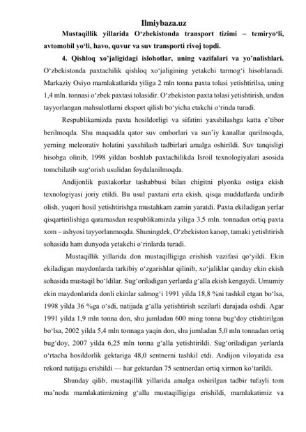 Ilmiybaza.uz 
Mustaqillik yillarida О‘zbekistonda transport tizimi – temiryо‘li, 
avtomobil yо‘li, havo, quvur va suv transporti rivoj topdi. 
4. Qishloq xoʼjaligidagi islohotlar, uning vazifalari va yoʼnalishlari. 
О‘zbekistonda paxtachilik qishloq xо‘jaligining yetakchi tarmog‘i hisoblanadi. 
Markaziy Osiyo mamlakatlarida yiliga 2 mln tonna paxta tolasi yetishtirilsa, uning 
1,4 mln. tonnasi о‘zbek paxtasi tolasidir. О‘zbekiston paxta tolasi yetishtirish, undan 
tayyorlangan mahsulotlarni eksport qilish bо‘yicha etakchi о‘rinda turadi. 
Respublikamizda paxta hosildorligi va sifatini yaxshilashga katta e’tibor 
berilmoqda. Shu maqsadda qator suv omborlari va sun’iy kanallar qurilmoqda, 
yerning meleorativ holatini yaxshilash tadbirlari amalga oshirildi. Suv tanqisligi 
hisobga olinib, 1998 yildan boshlab paxtachilikda Isroil texnologiyalari asosida 
tomchilatib sug‘orish usulidan foydalanilmoqda. 
Andijonlik paxtakorlar tashabbusi bilan chigitni plyonka ostiga ekish 
texnologiyasi joriy etildi. Bu usul paxtani erta ekish, qisqa muddatlarda undirib 
olish, yuqori hosil yetishtirishga mustahkam zamin yaratdi. Paxta ekiladigan yerlar 
qisqartirilishiga qaramasdan respublikamizda yiliga 3,5 mln. tonnadan ortiq paxta 
xom – ashyosi tayyorlanmoqda. Shuningdek, О‘zbekiston kanop, tamaki yetishtirish 
sohasida ham dunyoda yetakchi о‘rinlarda turadi. 
Mustaqillik yillarida don mustaqilligiga erishish vazifasi qо‘yildi. Ekin 
ekiladigan maydonlarda tarkibiy о‘zgarishlar qilinib, xо‘jaliklar qanday ekin ekish 
sohasida mustaqil bо‘ldilar. Sug‘oriladigan yerlarda g‘alla ekish kengaydi. Umumiy 
ekin maydonlarida donli ekinlar salmog‘i 1991 yilda 18,8 %ni tashkil etgan bо‘lsa, 
1998 yilda 36 %ga о‘sdi, natijada g‘alla yetishtirish sezilarli darajada oshdi. Agar 
1991 yilda 1,9 mln tonna don, shu jumladan 600 ming tonna bug‘doy etishtirilgan 
bо‘lsa, 2002 yilda 5,4 mln tonnaga yaqin don, shu jumladan 5,0 mln tonnadan ortiq 
bug‘doy, 2007 yilda 6,25 mln tonna g‘alla yetishtirildi. Sug‘oriladigan yerlarda 
о‘rtacha hosildorlik gektariga 48,0 sentnerni tashkil etdi. Andijon viloyatida esa 
rekord natijaga erishildi — har gektardan 75 sentnerdan ortiq xirmon kо‘tarildi.  
 Shunday qilib, mustaqillik yillarida amalga oshirilgan tadbir tufayli tom 
ma’noda mamlakatimizning g‘alla mustaqilligiga erishildi, mamlakatimiz va 
