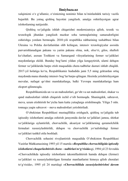 Ilmiybaza.uz 
xalqimizni о‘z g‘allamiz, о‘zimizning nonimiz bilan ta’minlashdek tarixiy vazifa 
bajarildi. Bu yutuq qishloq hayotini yangilash, amalga oshirilayotgan agrar 
islohotlarning natijasidir. 
Qishloq xo‘jaligida ishlab chiqarishni modernizatsiya qilish, texnik va 
texnologik jihatdan yangilash mazkur soha tarmoqlarining samaradorligini 
oshirishga yordam bermoqda. 2010-yili respublika rahbarining tashabbusi bilan 
Ukraina va Polsha davlatlaridan olib kelingan, intensiv texnologiyalar asosida 
parvarishlanadigan pakana va yarim pakana olma, nok, olxo‘ri, gilos, shaftoli 
ko‘chatlari, asosan Toshkent va Samarqand viloyatlarining fermer xo‘jaliklari 
maydonlariga ekildi. Bunday bog‘larni yildan yilga kengaytirish, ularni dehqon 
fermer xo‘jaliklarida barpo etish maqsadida chora-tadbirlar dasturi ishlab chiqildi. 
2017-yil holatiga ko‘ra, Respublikamiz hududida jami 5,5 ming gektardan ortiq 
maydonda mana shunday intensiv bog‘lar barpo qilingan. Hozirda yetishtirilayotgan 
mevalar, nafaqat qo‘shni mamlakatlarga, balki Yevropa mamlakatlariga ham 
eksport qilinmoqda. 
Respublikamizda un va un mahsulotlari, gо‘sht va sut mahsulotlari, shakar va 
qand mahsulotlari ishlab chiqarish izchil о‘sib bormoqda. Shuningdek, sabzavot, 
meva, uzum etishtirish bо‘yicha ham katta yutuqlarga erishilmoqda. Yiliga 5 mln. 
tonnaga yaqin sabzavot – meva mahsulotlari yetishtiriladi.  
О‘zbekistan Respublikasi mustaqillikka erishgach, qishloq xо‘jaligida tub 
iqtisodiy islohotlarni amalga oshirish jarayonida davlat xо‘jaliklari jamoa, shirkat 
xо‘jaliklariga aylantirildi, chorvachilik, aksariyat xо‘jaliklarning qoramolchilik 
fermalari xususiylashtirildi, dehqon va chorvachilik yо‘nalishidagi fermer 
xо‘jaliklari tashkil etila boshladi. 
Chorvachilik sohasini rivojlantirish maqsadida О‘zbekiston Respublikasi 
Vazirlar Mahkamasining 1993 yil 15 martda «Respublika chorvachiligida iqtisodiy 
islohotlarni chuqurlashtirish chora – tadbirlari tо‘g‘risida»gi, 1994 yil 23 fevralda 
«Chorvachilikda iqtisodiy islohotlarni takomillashtirish hamda dehqon (fermer) 
xo’jaliklari va xususiylashtirilgan fermalar manfaatlarini himoya qilish choralari 
tо‘g‘risida», 1995 yil 24 martdagi «Chorvachilikda xususiylashtirishni davom 
