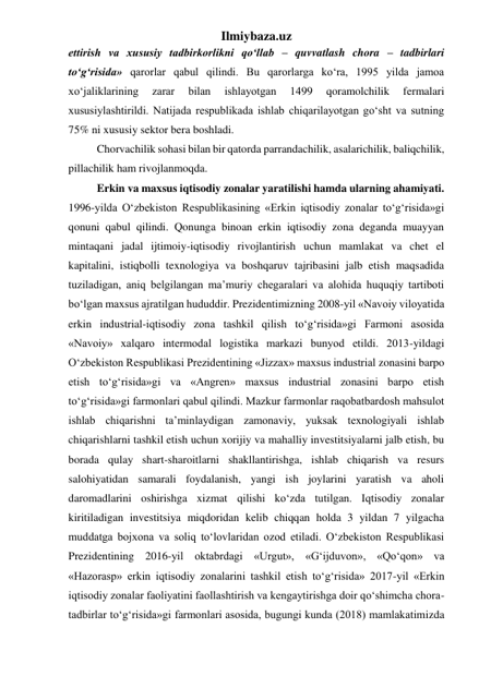 Ilmiybaza.uz 
ettirish va xususiy tadbirkorlikni qо‘llab – quvvatlash chora – tadbirlari 
tо‘g‘risida» qarorlar qabul qilindi. Bu qarorlarga kо‘ra, 1995 yilda jamoa 
xо‘jaliklarining 
zarar 
bilan 
ishlayotgan 
1499 
qoramolchilik 
fermalari 
xususiylashtirildi. Natijada respublikada ishlab chiqarilayotgan gо‘sht va sutning 
75% ni xususiy sektor bera boshladi. 
Chorvachilik sohasi bilan bir qatorda parrandachilik, asalarichilik, baliqchilik, 
pillachilik ham rivojlanmoqda. 
Erkin va maxsus iqtisodiy zonalar yaratilishi hamda ularning ahamiyati. 
1996-yilda O‘zbekiston Respublikasining «Erkin iqtisodiy zonalar to‘g‘risida»gi 
qonuni qabul qilindi. Qonunga binoan erkin iqtisodiy zona deganda muayyan 
mintaqani jadal ijtimoiy-iqtisodiy rivojlantirish uchun mamlakat va chet el 
kapitalini, istiqbolli texnologiya va boshqaruv tajribasini jalb etish maqsadida 
tuziladigan, aniq belgilangan ma’muriy chegaralari va alohida huquqiy tartiboti 
bo‘lgan maxsus ajratilgan hududdir. Prezidentimizning 2008-yil «Navoiy viloyatida 
erkin industrial-iqtisodiy zona tashkil qilish to‘g‘risida»gi Farmoni asosida 
«Navoiy» xalqaro intermodal logistika markazi bunyod etildi. 2013-yildagi 
O‘zbekiston Respublikasi Prezidentining «Jizzax» maxsus industrial zonasini barpo 
etish to‘g‘risida»gi va «Angren» maxsus industrial zonasini barpo etish 
to‘g‘risida»gi farmonlari qabul qilindi. Mazkur farmonlar raqobatbardosh mahsulot 
ishlab chiqarishni ta’minlaydigan zamonaviy, yuksak texnologiyali ishlab 
chiqarishlarni tashkil etish uchun xorijiy va mahalliy investitsiyalarni jalb etish, bu 
borada qulay shart-sharoitlarni shakllantirishga, ishlab chiqarish va resurs 
salohiyatidan samarali foydalanish, yangi ish joylarini yaratish va aholi 
daromadlarini oshirishga xizmat qilishi ko‘zda tutilgan. Iqtisodiy zonalar 
kiritiladigan investitsiya miqdoridan kelib chiqqan holda 3 yildan 7 yilgacha 
muddatga bojxona va soliq to‘lovlaridan ozod etiladi. O‘zbekiston Respublikasi 
Prezidentining 2016-yil oktabrdagi «Urgut», «G‘ijduvon», «Qo‘qon» va 
«Hazorasp» erkin iqtisodiy zonalarini tashkil etish to‘g‘risida» 2017-yil «Erkin 
iqtisodiy zonalar faoliyatini faollashtirish va kengaytirishga doir qo‘shimcha chora-
tadbirlar to‘g‘risida»gi farmonlari asosida, bugungi kunda (2018) mamlakatimizda 
