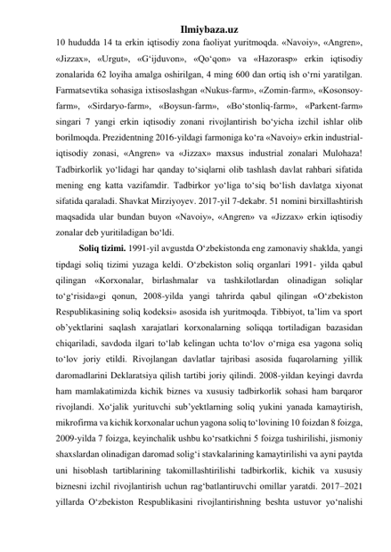 Ilmiybaza.uz 
10 hududda 14 ta erkin iqtisodiy zona faoliyat yuritmoqda. «Navoiy», «Angren», 
«Jizzax», «Urgut», «G‘ijduvon», «Qo‘qon» va «Hazorasp» erkin iqtisodiy 
zonalarida 62 loyiha amalga oshirilgan, 4 ming 600 dan ortiq ish o‘rni yaratilgan. 
Farmatsevtika sohasiga ixtisoslashgan «Nukus-farm», «Zomin-farm», «Kosonsoy-
farm», «Sirdaryo-farm», «Boysun-farm», «Bo‘stonliq-farm», «Parkent-farm» 
singari 7 yangi erkin iqtisodiy zonani rivojlantirish bo‘yicha izchil ishlar olib 
borilmoqda. Prezidentning 2016-yildagi farmoniga ko‘ra «Navoiy» erkin industrial-
iqtisodiy zonasi, «Angren» va «Jizzax» maxsus industrial zonalari Mulohaza! 
Tadbirkorlik yo‘lidagi har qanday to‘siqlarni olib tashlash davlat rahbari sifatida 
mening eng katta vazifamdir. Tadbirkor yo‘liga to‘siq bo‘lish davlatga xiyonat 
sifatida qaraladi. Shavkat Mirziyoyev. 2017-yil 7-dekabr. 51 nomini birxillashtirish 
maqsadida ular bundan buyon «Navoiy», «Angren» va «Jizzax» erkin iqtisodiy 
zonalar deb yuritiladigan bo‘ldi.  
Soliq tizimi. 1991-yil avgustda O‘zbekistonda eng zamonaviy shaklda, yangi 
tipdagi soliq tizimi yuzaga keldi. O‘zbekiston soliq organlari 1991- yilda qabul 
qilingan «Korxonalar, birlashmalar va tashkilotlardan olinadigan soliqlar 
to‘g‘risida»gi qonun, 2008-yilda yangi tahrirda qabul qilingan «O‘zbekiston 
Respublikasining soliq kodeksi» asosida ish yuritmoqda. Tibbiyot, ta’lim va sport 
ob’yektlarini saqlash xarajatlari korxonalarning soliqqa tortiladigan bazasidan 
chiqariladi, savdoda ilgari to‘lab kelingan uchta to‘lov o‘rniga esa yagona soliq 
to‘lov joriy etildi. Rivojlangan davlatlar tajribasi asosida fuqarolarning yillik 
daromadlarini Deklaratsiya qilish tartibi joriy qilindi. 2008-yildan keyingi davrda 
ham mamlakatimizda kichik biznes va xususiy tadbirkorlik sohasi ham barqaror 
rivojlandi. Xo‘jalik yurituvchi sub’yektlarning soliq yukini yanada kamaytirish, 
mikrofirma va kichik korxonalar uchun yagona soliq to‘lovining 10 foizdan 8 foizga, 
2009-yilda 7 foizga, keyinchalik ushbu ko‘rsatkichni 5 foizga tushirilishi, jismoniy 
shaxslardan olinadigan daromad solig‘i stavkalarining kamaytirilishi va ayni paytda 
uni hisoblash tartiblarining takomillashtirilishi tadbirkorlik, kichik va xususiy 
biznesni izchil rivojlantirish uchun rag‘batlantiruvchi omillar yaratdi. 2017–2021 
yillarda O‘zbekiston Respublikasini rivojlantirishning beshta ustuvor yo‘nalishi 
