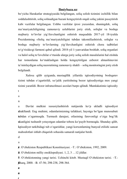 Ilmiybaza.uz 
bo‘yicha Harakatlar strategiyasida belgilangan, soliq solish tizimini izchillik bilan 
soddalashtirish, soliq solinadigan bazani kengaytirish orqali soliq yukini pasaytirish 
kabi vazifalar belgilangan. Ushbu vazifalar ijrosi yuzasidan, shuningdek, soliq 
ma’muriyatchiligining zamonaviy uslublarini joriy etish, soliqlar va boshqa 
majburiy to‘lovlar yig‘iluvchanligini oshirish maqsadida 2017-yil 18-iyulda 
Prezidentning «Soliq ma’muriyatchiligini tubdan takomillashtirish, soliqlar va 
boshqa majburiy to‘lovlarning yig‘iluvchanligini oshirish chora tadbirlari 
to‘g‘risida»gi farmoni qabul qilindi. 2018-yil 1-yanvaridan boshlab, soliq organlari 
va halol soliq to‘lovchilar o‘rtasida ularga joriy soliq solish masalalarini hal etishda 
har tomonlama ko‘maklashgan holda kengaytirilgan axborot almashinuvini 
ta’minlaydigan soliq nazoratining zamonaviy shakli – soliq monitoringini joriy etish 
belgilandi. 
Xulosa  qilib  aytganda, mustaqillik  yillarida  iqtisodiyotning  boshqaruv 
tizimi tubdan о‘zgartirildi, xо‘jalik yuritishning bozor iqtisodiyotiga mos yangi 
tizimi yaratildi. Bozor infratuzilmasi asoslari barpo qilindi. Mamlakatimiz iqtisodiy  
t
a
n
a
z
z
u
l
 
d
a
v
r
i
d
a
n
Davlat mulkini xususiylashtirish natijasida kо‘p ukladli iqtisodiyot 
shakllandi. Eng muhimi, odamlarimizning tafakkuri, hayotga bо‘lgan munosabati 
tubdan о‘zgarmoqda. Turmush darajasi, oilasining farovonligi о‘ziga bog‘lik 
ekanligini tushunib yetayotgan odamlar tobora kо‘payib bormoqda. Shunday qilib, 
iqtisodiyot tarkibidagi tub о‘zgarishlar, yangi korxonlarning bunyod etilishi sanoat 
mahsulotlari ishlab chiqarish sohasida samarali natijalar berdi.  
 
 
r
о
‘
y
x
a
t
1. О‘zbekiston Respublikasi Konstitusiyasi. –T.: О‘zbekiston, 1992, 2009.   
2. О‘zbekiston milliy ensiklopediyasi. 1, 2, 3 …12 jildlar. 
3. О‘zbekistonning yangi tarixi. Uchinchi kitob. Mustaqil О‘zbekiston tarixi. –T.: 
Sharq, 2000. –B. 47-56; 298-238, 298-364. 
