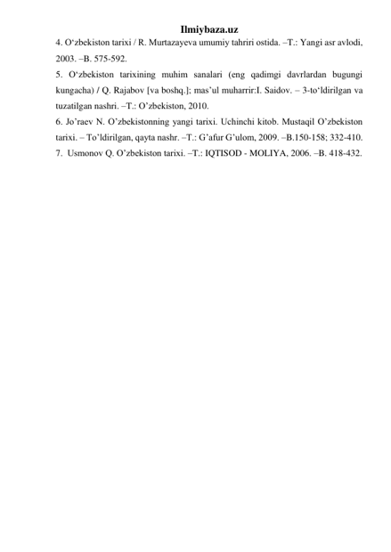 Ilmiybaza.uz 
4. О‘zbekiston tarixi / R. Murtazayeva umumiy tahriri ostida. –T.: Yangi asr avlodi, 
2003. –B. 575-592. 
5. О‘zbekiston tarixining muhim sanalari (eng qadimgi davrlardan bugungi 
kungacha) / Q. Rajabov [va boshq.]; mas’ul muharrir:I. Saidov. – 3-tо‘ldirilgan va 
tuzatilgan nashri. –T.: O’zbekiston, 2010. 
6. Jo’raev N. O’zbekistonning yangi tarixi. Uchinchi kitob. Mustaqil O’zbekiston 
tarixi. – To’ldirilgan, qayta nashr. –T.: G’afur G’ulom, 2009. –B.150-158; 332-410. 
7.  Usmonov Q. O’zbekiston tarixi. –T.: IQTISOD - MOLIYA, 2006. –B. 418-432. 
 
 
