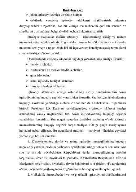 Ilmiybaza.uz 
 jahon iqtisodiy tizimiga qо‘shilib borish;   
 kishilarda 
yangicha 
iqtisodiy 
tafakkurni 
shakllantirish, 
ularning 
dunyoqarashini о‘zgartirish, har bir kishiga о‘z mehnatini qо‘llash sohalari va 
shakllarini о‘zi mustaqil belgilab olishi uchun imkoniyat yaratish. 
Strategik maqsadlar asosida iqtisodiy – islohotlarning asosiy va muhim 
tomonlari aniq belgilab olindi. Eng avvalo, birmuncha о‘tkir ijtimoiy – iqtisodiy 
muammolarni yaqin vaqtlar ichida hal etishga yordam beradigan asosiy tarmoqlarni 
rivojlantirishga  e’tibor  qaratildi. 
О‘zbekistonda iqtisodiy islohotlar quyidagi yо‘nalishlarda amalga oshirildi: 
 mulkiy islohotlar; 
 institutsional va moliya–kredit islohotlari; 
 agrar islohotlar; 
 tashqi iqtisodiy faoliyat islohotlari; 
 ijtimoiy sohadagi islohotlar. 
Iqtisodiy islohotlarni amalga oshirishning asosiy omillaridan biri bozor  
iqtisodiyotining huquqiy negizini yaratishdan iboratdir. Shu boisdan islohotlarning 
huquqiy asoslarini yaratishga alohida e’tibor berildi. О‘zbekiston Respublikasi 
birinchi Prezidenti I.A. Karimov ta’kidlaganidek, «Iqtisodiy islohotni amalga 
oshirishning asosiy nuqtalaridan biri bozor iqtisodiyotining huquqiy negizini 
yaratishdan iboratdir». Shu nuqtai nazardan dastlabki vaqtning о‘zida iqtisodiy 
munosabatlarning huquqiy negizini barpo etadigan 100 ga yaqin asosiy qonun 
hujjatlari qabul qilingan. Bu qonunlarni mazmun – mohiyati  jihatidan quyidagi 
yо‘nalishga bо‘lish mumkin:  
1. О‘zbekistonning davlat va uning iqtisodiy mustaqilligining huquqiy 
negizlarini yaratish, davlatni boshqaruv qoidalarini tartibga soluvchi qonunlar. Ana 
shu yо‘nalishda «О‘zbekistan Respublikasi davlat mustaqilligining asoslari 
tо‘g‘risida», «Yer osti boyliklari tо‘g‘risida», «О‘zbekistan Respublikasi Vazirlar 
Mahkamasi tо‘g‘risida», «Mahalliy davlat hokimiyati tо‘g‘risida», «Fuqarolarning 
о‘zini – о‘zi boshqarish organlari tо‘g‘risida» va boshqa qonunlar qabul qilindi. 
2. Mulkchilik  munosabatlari  va  kо‘p  ukladli  iqtisodiyotni shakllantiruvchi 
