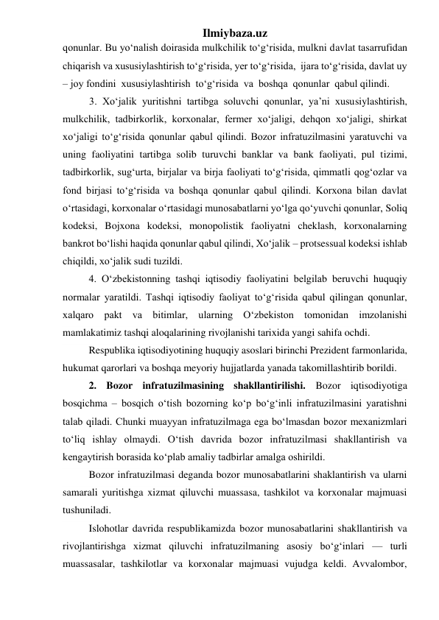 Ilmiybaza.uz 
qonunlar. Bu yо‘nalish doirasida mulkchilik tо‘g‘risida, mulkni davlat tasarrufidan 
chiqarish va xususiylashtirish tо‘g‘risida, yer tо‘g‘risida,  ijara tо‘g‘risida, davlat uy 
– joy fondini  xususiylashtirish  tо‘g‘risida  va  boshqa  qonunlar  qabul qilindi.  
3. Xо‘jalik yuritishni tartibga soluvchi qonunlar, ya’ni xususiylashtirish,  
mulkchilik, tadbirkorlik, korxonalar, fermer xо‘jaligi, dehqon xо‘jaligi, shirkat  
xо‘jaligi tо‘g‘risida qonunlar qabul qilindi. Bozor infratuzilmasini yaratuvchi va 
uning faoliyatini tartibga solib turuvchi banklar va bank faoliyati, pul tizimi,   
tadbirkorlik, sug‘urta, birjalar va birja faoliyati tо‘g‘risida, qimmatli qog‘ozlar va  
fond birjasi tо‘g‘risida va boshqa qonunlar qabul qilindi. Korxona bilan davlat  
о‘rtasidagi, korxonalar о‘rtasidagi munosabatlarni yо‘lga qо‘yuvchi qonunlar, Soliq 
kodeksi, Bojxona kodeksi, monopolistik faoliyatni cheklash, korxonalarning 
bankrot bо‘lishi haqida qonunlar qabul qilindi, Xо‘jalik – protsessual kodeksi ishlab 
chiqildi, xо‘jalik sudi tuzildi.  
4. О‘zbekistonning tashqi iqtisodiy faoliyatini belgilab beruvchi huquqiy 
normalar yaratildi. Tashqi iqtisodiy faoliyat tо‘g‘risida qabul qilingan qonunlar, 
xalqaro pakt va bitimlar, ularning О‘zbekiston tomonidan imzolanishi 
mamlakatimiz tashqi aloqalarining rivojlanishi tarixida yangi sahifa ochdi. 
Respublika iqtisodiyotining huquqiy asoslari birinchi Prezident farmonlarida, 
hukumat qarorlari va boshqa meyoriy hujjatlarda yanada takomillashtirib borildi. 
2. Bozor infratuzilmasining shakllantirilishi. Bozor iqtisodiyotiga 
bosqichma – bosqich о‘tish bozorning kо‘p bо‘g‘inli infratuzilmasini yaratishni 
talab qiladi. Chunki muayyan infratuzilmaga ega bо‘lmasdan bozor mexanizmlari 
tо‘liq ishlay olmaydi. О‘tish davrida bozor infratuzilmasi shakllantirish va 
kengaytirish borasida kо‘plab amaliy tadbirlar amalga oshirildi. 
Bozor infratuzilmasi deganda bozor munosabatlarini shaklantirish va ularni 
samarali yuritishga xizmat qiluvchi muassasa, tashkilot va korxonalar majmuasi 
tushuniladi.  
Islohotlar davrida respublikamizda bozor munosabatlarini shakllantirish va 
rivojlantirishga xizmat qiluvchi infratuzilmaning asosiy bо‘g‘inlari — turli 
muassasalar, tashkilotlar va korxonalar majmuasi vujudga keldi. Avvalombor, 
