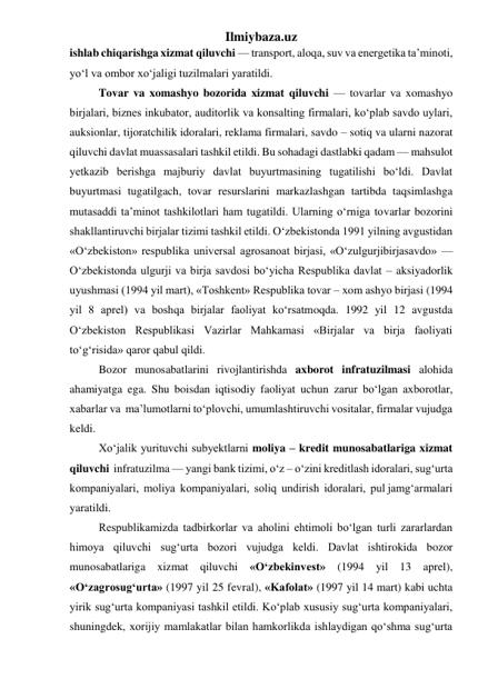 Ilmiybaza.uz 
ishlab chiqarishga xizmat qiluvchi — transport, aloqa, suv va energetika ta’minoti, 
yо‘l va ombor xо‘jaligi tuzilmalari yaratildi.  
Tovar va xomashyo bozorida xizmat qiluvchi — tovarlar va xomashyo 
birjalari, biznes inkubator, auditorlik va konsalting firmalari, kо‘plab savdo uylari, 
auksionlar, tijoratchilik idoralari, reklama firmalari, savdo – sotiq va ularni nazorat 
qiluvchi davlat muassasalari tashkil etildi. Bu sohadagi dastlabki qadam — mahsulot 
yetkazib berishga majburiy davlat buyurtmasining tugatilishi bо‘ldi. Davlat 
buyurtmasi tugatilgach, tovar resurslarini markazlashgan tartibda taqsimlashga 
mutasaddi ta’minot tashkilotlari ham tugatildi. Ularning о‘rniga tovarlar bozorini 
shakllantiruvchi birjalar tizimi tashkil etildi. О‘zbekistonda 1991 yilning avgustidan 
«О‘zbekiston» respublika universal agrosanoat birjasi, «О‘zulgurjibirjasavdo» — 
О‘zbekistonda ulgurji va birja savdosi bо‘yicha Respublika davlat – aksiyadorlik 
uyushmasi (1994 yil mart), «Toshkent» Respublika tovar – xom ashyo birjasi (1994 
yil 8 aprel) va boshqa birjalar faoliyat kо‘rsatmoqda. 1992 yil 12 avgustda 
О‘zbekiston Respublikasi Vazirlar Mahkamasi «Birjalar va birja faoliyati 
tо‘g‘risida» qaror qabul qildi.  
Bozor munosabatlarini rivojlantirishda axborot infratuzilmasi alohida  
ahamiyatga ega. Shu boisdan iqtisodiy faoliyat uchun zarur bо‘lgan axborotlar, 
xabarlar va  ma’lumotlarni tо‘plovchi, umumlashtiruvchi vositalar, firmalar vujudga 
keldi.  
Xо‘jalik yurituvchi subyektlarni moliya – kredit munosabatlariga xizmat 
qiluvchi  infratuzilma — yangi bank tizimi, о‘z – о‘zini kreditlash idoralari, sug‘urta  
kompaniyalari,  moliya  kompaniyalari,  soliq  undirish  idoralari,  pul jamg‘armalari 
yaratildi. 
Respublikamizda tadbirkorlar va aholini ehtimoli bо‘lgan turli zararlardan 
himoya qiluvchi sug‘urta bozori vujudga keldi. Davlat ishtirokida bozor 
munosabatlariga xizmat qiluvchi «О‘zbekinvest» (1994 yil 13 aprel), 
«О‘zagrosug‘urta» (1997 yil 25 fevral), «Kafolat» (1997 yil 14 mart) kabi uchta 
yirik sug‘urta kompaniyasi tashkil etildi. Kо‘plab xususiy sug‘urta kompaniyalari, 
shuningdek, xorijiy mamlakatlar bilan hamkorlikda ishlaydigan qо‘shma sug‘urta 
