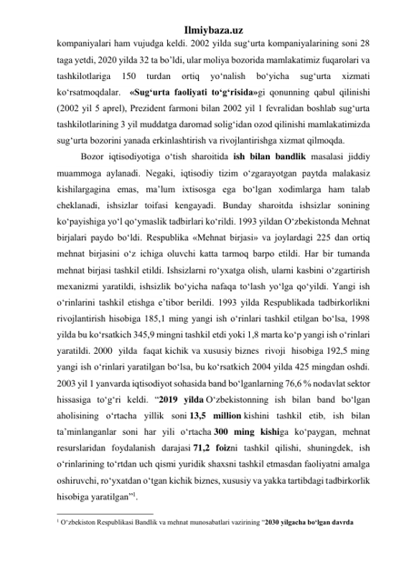 Ilmiybaza.uz 
kompaniyalari ham vujudga keldi. 2002 yilda sug‘urta kompaniyalarining soni 28 
taga yetdi, 2020 yilda 32 ta bo’ldi, ular moliya bozorida mamlakatimiz fuqarolari va 
tashkilotlariga 
150 
turdan 
ortiq 
yо‘nalish 
bо‘yicha 
sug‘urta 
xizmati 
kо‘rsatmoqdalar.  «Sug‘urta faoliyati tо‘g‘risida»gi qonunning qabul qilinishi 
(2002 yil 5 aprel), Prezident farmoni bilan 2002 yil 1 fevralidan boshlab sug‘urta 
tashkilotlarining 3 yil muddatga daromad solig‘idan ozod qilinishi mamlakatimizda 
sug‘urta bozorini yanada erkinlashtirish va rivojlantirishga xizmat qilmoqda.  
Bozor iqtisodiyotiga о‘tish sharoitida ish bilan bandlik masalasi jiddiy 
muammoga aylanadi. Negaki, iqtisodiy tizim о‘zgarayotgan paytda malakasiz 
kishilargagina emas, ma’lum ixtisosga ega bо‘lgan xodimlarga ham talab 
cheklanadi, ishsizlar toifasi kengayadi. Bunday sharoitda ishsizlar sonining 
kо‘payishiga yо‘l qо‘ymaslik tadbirlari kо‘rildi. 1993 yildan О‘zbekistonda Mehnat 
birjalari paydo bо‘ldi. Respublika «Mehnat birjasi» va joylardagi 225 dan ortiq 
mehnat birjasini о‘z ichiga oluvchi katta tarmoq barpo etildi. Har bir tumanda 
mehnat birjasi tashkil etildi. Ishsizlarni rо‘yxatga olish, ularni kasbini о‘zgartirish 
mexanizmi yaratildi, ishsizlik bо‘yicha nafaqa tо‘lash yо‘lga qо‘yildi. Yangi ish 
о‘rinlarini tashkil etishga e’tibor berildi. 1993 yilda Respublikada tadbirkorlikni 
rivojlantirish hisobiga 185,1 ming yangi ish о‘rinlari tashkil etilgan bо‘lsa, 1998 
yilda bu kо‘rsatkich 345,9 mingni tashkil etdi yoki 1,8 marta kо‘p yangi ish о‘rinlari 
yaratildi. 2000  yilda  faqat kichik va xususiy biznes  rivoji  hisobiga 192,5 ming 
yangi ish о‘rinlari yaratilgan bо‘lsa, bu kо‘rsatkich 2004 yilda 425 mingdan oshdi. 
2003 yil 1 yanvarda iqtisodiyot sohasida band bо‘lganlarning 76,6 % nodavlat sektor 
hissasiga tо‘g‘ri keldi. “2019 yilda O‘zbekistonning ish bilan band bo‘lgan 
aholisining o‘rtacha yillik soni 13,5 million kishini tashkil etib, ish bilan 
ta’minlanganlar soni har yili o‘rtacha 300 ming kishiga ko‘paygan, mehnat 
resurslaridan foydalanish darajasi 71,2 foizni tashkil qilishi, shuningdek, ish 
o‘rinlarining to‘rtdan uch qismi yuridik shaxsni tashkil etmasdan faoliyatni amalga 
oshiruvchi, ro‘yxatdan o‘tgan kichik biznes, xususiy va yakka tartibdagi tadbirkorlik 
hisobiga yaratilgan”1. 
                                                 
1 O‘zbekiston Respublikasi Bandlik va mehnat munosabatlari vazirining “2030 yilgacha bo‘lgan davrda 
