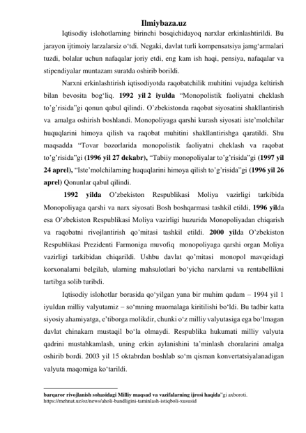 Ilmiybaza.uz 
Iqtisodiy islohotlarning birinchi bosqichidayoq narxlar erkinlashtirildi. Bu 
jarayon ijtimoiy larzalarsiz о‘tdi. Negaki, davlat turli kompensatsiya jamg‘armalari 
tuzdi, bolalar uchun nafaqalar joriy etdi, eng kam ish haqi, pensiya, nafaqalar va 
stipendiyalar muntazam suratda oshirib borildi. 
Narxni erkinlashtirish iqtisodiyotda raqobatchilik muhitini vujudga keltirish 
bilan bevosita bog‘liq. 1992 yil 2 iyulda “Monopolistik faoliyatni cheklash 
to’g’risida”gi qonun qabul qilindi. O’zbekistonda raqobat siyosatini shakllantirish 
va  amalga oshirish boshlandi. Monopoliyaga qarshi kurash siyosati iste’molchilar 
huquqlarini himoya qilish va raqobat muhitini shakllantirishga qaratildi. Shu 
maqsadda “Tovar bozorlarida monopolistik faoliyatni cheklash va raqobat 
to’g’risida”gi (1996 yil 27 dekabr), “Tabiiy monopoliyalar to’g’risida”gi (1997 yil 
24 aprel), “Iste’molchilarning huquqlarini himoya qilish to’g’risida”gi (1996 yil 26 
aprel) Qonunlar qabul qilindi. 
 1992 
yilda 
O’zbekiston 
Respublikasi 
Moliya 
vazirligi 
tarkibida 
Monopoliyaga qarshi va narx siyosati Bosh boshqarmasi tashkil etildi, 1996 yilda 
esa O’zbekiston Respublikasi Moliya vazirligi huzurida Monopoliyadan chiqarish 
va raqobatni rivojlantirish qo’mitasi tashkil etildi. 2000 yilda O’zbekiston 
Respublikasi Prezidenti Farmoniga muvofiq  monopoliyaga qarshi organ Moliya 
vazirligi tarkibidan chiqarildi. Ushbu davlat qo’mitasi  monopol mavqeidagi 
korxonalarni belgilab, ularning mahsulotlari bо‘yicha narxlarni va rentabellikni 
tartibga solib turibdi. 
Iqtisodiy islohotlar borasida qо‘yilgan yana bir muhim qadam – 1994 yil 1 
iyuldan milliy valyutamiz – sо‘mning muomalaga kiritilishi bо‘ldi. Bu tadbir katta  
siyosiy ahamiyatga, e’tiborga molikdir, chunki о‘z milliy valyutasiga ega bо‘lmagan 
davlat chinakam mustaqil bо‘la olmaydi. Respublika hukumati milliy valyuta 
qadrini mustahkamlash, uning erkin aylanishini ta’minlash choralarini amalga 
oshirib bordi. 2003 yil 15 oktabrdan boshlab sо‘m qisman konvertatsiyalanadigan 
valyuta maqomiga kо‘tarildi.  
                                                 
barqaror rivojlanish sohasidagi Milliy maqsad va vazifalarning ijrosi haqida”gi axboroti. 
https://mehnat.uz/oz/news/aholi-bandligini-taminlash-istiqboli-xususid 
