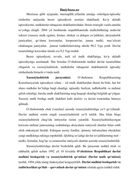 Ilmiybaza.uz 
Muxtasar  qilib  aytganda,  mustaqillik yillarida  amalga  oshirilgan iqtisodiy 
islohotlar natijasida bozor iqtisodiyoti asoslari shakllandi. Kо‘p ukladli  
iqtisodiyotni, mulkdorlar tabaqasini shakllantirishdan  iborat strategik vazifa amalda 
rо‘yobga chiqdi. 2004 yil boshlarida respublikamizda mulkchilikning nodavlat 
sektori (xususiy mulk egalari, fermer, shirkat va dehqon xо‘jaliklari, aksiyadorlik 
jamiyatlari, qо‘shma korxonalar, kooperativlar, jamoa mulki, mas’uliyati 
cheklangan jamiyatlar,  jamoat tashkilotlari)ning ulushi 90,2 %ga yetdi. Davlat 
tasarrufidagi korxonlar ulushi esa 9,2 %ga tushdi.  
Bozor iqtisodiyoti, avvalo, turli xil mulk shakllariga, kо‘p ukladli 
iqtisodiyotga asoslanadi. Shu boisdan О‘zbekistonda mulkni davlat tasarrufidan 
chiqarish va xususiylashtirish, mulkdorlar tabaqasini shakllantirish iqtisodiy 
islohotlarda birinchi о‘rinda turdi. 
Xususiylashtirish 
jarayonlari. 
О‘zbekiston 
Respublikasining 
Konstitusiyasida iqtisodiyot xilma – xil mulk shakllaridan iborat bо‘lishi, har bir 
shaxs mulkdor bо‘lishga haqli ekanligi, iqtisodiy faoliyat, tadbirkorlik va mehnat 
qilish erkinligi, barcha mulk shakllarining teng huquqli ekanligi belgilab qо‘yilgan. 
Xususiy mulk boshqa mulk shakllari kabi daxlsiz va davlat tomonidan himoya 
qilinadi. 
О‘zbekistonda chek (vaucher) asosida xususiylashtirishga yо‘l qо‘yilmadi. 
Davlat mulkini sotish orqali xususiylashtirish yо‘li tutildi. Shu bilan birga 
xususiylashtirish chog‘ida imtiyozlar tizimi yaratildi. Xususiylashtirilayotgan 
korxona mehnat jamoasining xodimlariga aksiyalarni imtiyozli shartlar bilan sotib 
olish imkoniyati berildi. Eskirgan asosiy fondlar, ijtimoiy infratuzilma obyektlari 
yangi mulkdorga tekinga topshirildi. Qishloq xо‘jaligi davlat xо‘jaliklarining mol – 
mulki, fermalar, bog‘lar va uzumzorlar imtiyozli shartlar asosida xususiylashtirildi. 
Xususiylashtirishga davlat boshchilik qildi. Bu jarayonni tashkil etish va 
rahbarlik qilish uchun 1992 yil 10 fevralda О‘zbekiston Respublikasi davlat 
mulkini boshqarish va xususiylashtirish qо‘mitasi (Davlat mulk qо‘mitasi) 
tuzildi, 1994 yilda uning funksiyalari kengaytirilib, Davlat mulkini boshqarish va 
tadbirkorlikni qо‘llab – quvvatlash davlat qо‘mitasi sifatida qayta tashkil etildi. 
