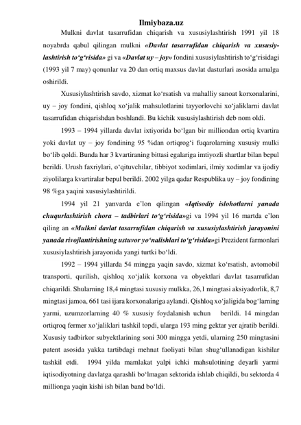 Ilmiybaza.uz 
Mulkni davlat tasarrufidan chiqarish va xususiylashtirish 1991 yil 18 
noyabrda qabul qilingan mulkni «Davlat tasarrufidan chiqarish va xususiy-
lashtirish tо‘g‘risida» gi va «Davlat uy – joy» fondini xususiylashtirish tо‘g‘risidagi 
(1993 yil 7 may) qonunlar va 20 dan ortiq maxsus davlat dasturlari asosida amalga 
oshirildi. 
Xususiylashtirish savdo, xizmat kо‘rsatish va mahalliy sanoat korxonalarini, 
uy – joy fondini, qishloq xо‘jalik mahsulotlarini tayyorlovchi xо‘jaliklarni davlat 
tasarrufidan chiqarishdan boshlandi. Bu kichik xususiylashtirish deb nom oldi. 
1993 – 1994 yillarda davlat ixtiyorida bо‘lgan bir milliondan ortiq kvartira 
yoki davlat uy – joy fondining 95 %dan ortiqrog‘i fuqarolarning xususiy mulki 
bо‘lib qoldi. Bunda har 3 kvartiraning bittasi egalariga imtiyozli shartlar bilan bepul 
berildi. Urush faxriylari, о‘qituvchilar, tibbiyot xodimlari, ilmiy xodimlar va ijodiy 
ziyolilarga kvartiralar bepul berildi. 2002 yilga qadar Respublika uy – joy fondining 
98 %ga yaqini xususiylashtirildi. 
1994 yil 21 yanvarda e’lon qilingan «Iqtisodiy islohotlarni yanada 
chuqurlashtirish chora – tadbirlari tо‘g‘risida»gi va 1994 yil 16 martda e’lon 
qiling an «Mulkni davlat tasarrufidan chiqarish va xususiylashtirish jarayonini 
yanada rivojlantirishning ustuvor yо‘nalishlari tо‘g‘risida»gi Prezident farmonlari 
xususiylashtirish jarayonida yangi turtki bо‘ldi. 
1992 – 1994 yillarda 54 mingga yaqin savdo, xizmat kо‘rsatish, avtomobil 
transporti, qurilish, qishloq xо‘jalik korxona va obyektlari davlat tasarrufidan 
chiqarildi. Shularning 18,4 mingtasi xususiy mulkka, 26,1 mingtasi aksiyadorlik, 8,7 
mingtasi jamoa, 661 tasi ijara korxonalariga aylandi. Qishloq xо‘jaligida bog‘larning 
yarmi, uzumzorlarning 40 % xususiy foydalanish uchun   berildi. 14 mingdan 
ortiqroq fermer xо‘jaliklari tashkil topdi, ularga 193 ming gektar yer ajratib berildi. 
Xususiy tadbirkor subyektlarining soni 300 mingga yetdi, ularning 250 mingtasini 
patent asosida yakka tartibdagi mehnat faoliyati bilan shug‘ullanadigan kishilar 
tashkil etdi.  1994 yilda mamlakat yalpi ichki mahsulotining deyarli yarmi 
iqtisodiyotning davlatga qarashli bо‘lmagan sektorida ishlab chiqildi, bu sektorda 4 
millionga yaqin kishi ish bilan band bо‘ldi. 
