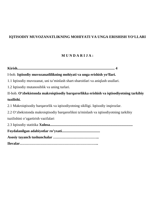IQTISODIY MUVOZANATLIKNING MOHIYATI VA UNGA ERISHISH YO‘LLARI
M U N D A R I J A :
Kirish........................................................................................................... 4
I-bob. Iqtisodiy muvozanatlilikning mohiyati va unga erishish yo‘llari.
1.1 Iqtisodiy muvozanat, uni ta’minlash shart-sharoitlari va aniqlash usullari.
1.2 Iqtisodiy mutanosiblik va uning turlari.
II-bob. O‘zbekistonda makroiqtisodiy barqarorlikka erishish va iqtisodiyotning tarkibiy 
tuzilishi.
2.1 Makroiqtisodiy barqarorlik va iqtisodiyotning siklligi. Iqtisodiy inqirozlar.
2.2 O‘zbekistonda makroiqtisodiy barqarorlikni ta'minlash va iqtisodiyotning tarkibiy 
tuzilishini o‘zgartirish vazifalari
2.3 Iqtisodiy statitika Xulosa...........................................................................................
Foydalanilgan adabiyotlar ro’yxati..........................................
Asosiy tayanch tushunchalar ………………………………..
Ilovalar………………………………………………………..
