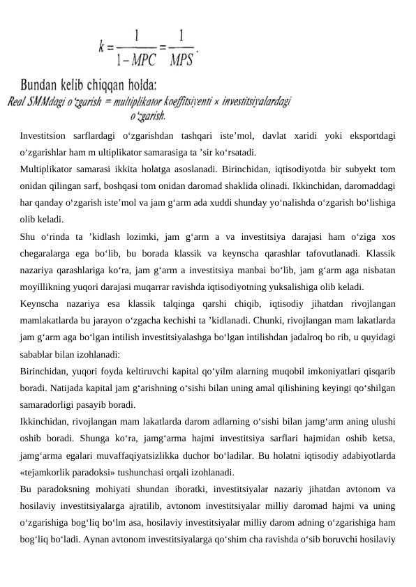Investitsion  sarflardagi  o‘zgarishdan  tashqari  iste’mol,  davlat  xaridi  yoki  eksportdagi
o‘zgarishlar ham m ultiplikator samarasiga ta ’sir ko‘rsatadi.
Multiplikator samarasi ikkita holatga asoslanadi. Birinchidan, iqtisodiyotda bir subyekt tom
onidan qilingan sarf, boshqasi tom onidan daromad shaklida olinadi. Ikkinchidan, daromaddagi
har qanday o‘zgarish iste’mol va jam g‘arm ada xuddi shunday yo‘nalishda o‘zgarish bo‘lishiga
olib keladi.
Shu  o‘rinda  ta  ’kidlash  lozimki,  jam  g‘arm  a  va  investitsiya  darajasi  ham  o‘ziga  xos
chegaralarga  ega  bo‘lib,  bu  borada  klassik  va  keynscha  qarashlar  tafovutlanadi.  Klassik
nazariya qarashlariga ko‘ra, jam g‘arm a investitsiya manbai bo‘lib, jam g‘arm aga nisbatan
moyillikning yuqori darajasi muqarrar ravishda iqtisodiyotning yuksalishiga olib keladi.
Keynscha  nazariya  esa  klassik  talqinga  qarshi  chiqib,  iqtisodiy  jihatdan  rivojlangan
mamlakatlarda bu jarayon o‘zgacha kechishi ta ’kidlanadi. Chunki, rivojlangan mam lakatlarda
jam g‘arm aga bo‘lgan intilish investitsiyalashga bo‘lgan intilishdan jadalroq bo rib, u quyidagi
sabablar bilan izohlanadi:
Birinchidan, yuqori foyda keltiruvchi kapital qo‘yilm alarning muqobil imkoniyatlari qisqarib
boradi. Natijada kapital jam g‘arishning o‘sishi bilan uning amal qilishining keyingi qo‘shilgan
samaradorligi pasayib boradi.
Ikkinchidan, rivojlangan mam lakatlarda darom adlarning o‘sishi bilan jamg‘arm aning ulushi
oshib  boradi.  Shunga  ko‘ra,  jamg‘arma  hajmi  investitsiya  sarflari  hajmidan  oshib  ketsa,
jamg‘arma egalari muvaffaqiyatsizlikka duchor bo‘ladilar. Bu holatni iqtisodiy adabiyotlarda
«tejamkorlik paradoksi» tushunchasi orqali izohlanadi.
Bu  paradoksning  mohiyati  shundan  iboratki,  investitsiyalar  nazariy  jihatdan  avtonom  va
hosilaviy investitsiyalarga ajratilib, avtonom investitsiyalar milliy daromad hajmi va uning
o‘zgarishiga bog‘liq bo‘lm asa, hosilaviy investitsiyalar milliy darom adning o‘zgarishiga ham
bog‘liq bo‘ladi. Aynan avtonom investitsiyalarga qo‘shim cha ravishda o‘sib boruvchi hosilaviy
