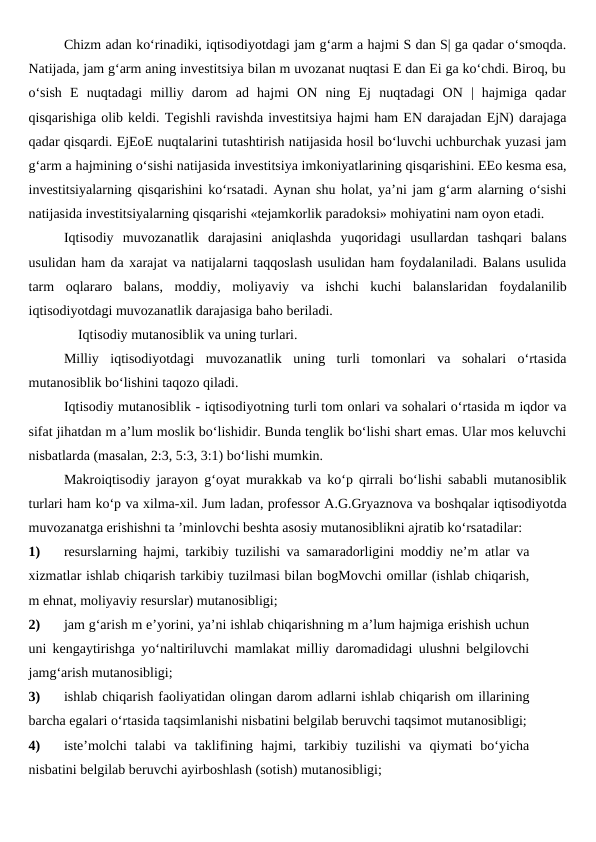 Chizm adan ko‘rinadiki, iqtisodiyotdagi jam g‘arm a hajmi S dan S| ga qadar o‘smoqda.
Natijada, jam g‘arm aning investitsiya bilan m uvozanat nuqtasi E dan Ei ga ko‘chdi. Biroq, bu
o‘sish  E  nuqtadagi  milliy  darom  ad  hajmi  ON  ning  Ej  nuqtadagi  ON  |  hajmiga  qadar
qisqarishiga olib keldi. Tegishli ravishda investitsiya hajmi ham EN darajadan EjN) darajaga
qadar qisqardi. EjEoE nuqtalarini tutashtirish natijasida hosil bo‘luvchi uchburchak yuzasi jam
g‘arm a hajmining o‘sishi natijasida investitsiya imkoniyatlarining qisqarishini. EEo kesma esa,
investitsiyalarning qisqarishini ko‘rsatadi. Aynan shu holat, ya’ni jam g‘arm alarning o‘sishi
natijasida investitsiyalarning qisqarishi «tejamkorlik paradoksi» mohiyatini nam oyon etadi.
Iqtisodiy  muvozanatlik  darajasini  aniqlashda  yuqoridagi  usullardan  tashqari  balans
usulidan ham da xarajat va natijalarni taqqoslash usulidan ham foydalaniladi. Balans usulida
tarm  oqlararo  balans,  moddiy,  moliyaviy  va  ishchi  kuchi  balanslaridan  foydalanilib
iqtisodiyotdagi muvozanatlik darajasiga baho beriladi.
    Iqtisodiy mutanosiblik va uning turlari.
Milliy  iqtisodiyotdagi  muvozanatlik  uning  turli  tomonlari  va  sohalari  o‘rtasida
mutanosiblik bo‘lishini taqozo qiladi.
Iqtisodiy mutanosiblik - iqtisodiyotning turli tom onlari va sohalari o‘rtasida m iqdor va
sifat jihatdan m a’lum moslik bo‘lishidir. Bunda tenglik bo‘lishi shart emas. Ular mos keluvchi
nisbatlarda (masalan, 2:3, 5:3, 3:1) bo‘lishi mumkin.
Makroiqtisodiy jarayon g‘oyat murakkab va ko‘p qirrali bo‘lishi sababli mutanosiblik
turlari ham ko‘p va xilma-xil. Jum ladan, professor A.G.Gryaznova va boshqalar iqtisodiyotda
muvozanatga erishishni ta ’minlovchi beshta asosiy mutanosiblikni ajratib ko‘rsatadilar:
1)
resurslarning hajmi, tarkibiy tuzilishi va samaradorligini moddiy ne’m atlar va
xizmatlar ishlab chiqarish tarkibiy tuzilmasi bilan bogMovchi omillar (ishlab chiqarish,
m ehnat, moliyaviy resurslar) mutanosibligi;
2)
jam g‘arish m e’yorini, ya’ni ishlab chiqarishning m a’lum hajmiga erishish uchun
uni kengaytirishga yo‘naltiriluvchi mamlakat milliy daromadidagi ulushni belgilovchi
jamg‘arish mutanosibligi;
3)
ishlab chiqarish faoliyatidan olingan darom adlarni ishlab chiqarish om illarining
barcha egalari o‘rtasida taqsimlanishi nisbatini belgilab beruvchi taqsimot mutanosibligi;
4)
iste’molchi  talabi  va  taklifining  hajmi,  tarkibiy  tuzilishi  va  qiymati  bo‘yicha
nisbatini belgilab beruvchi ayirboshlash (sotish) mutanosibligi;
