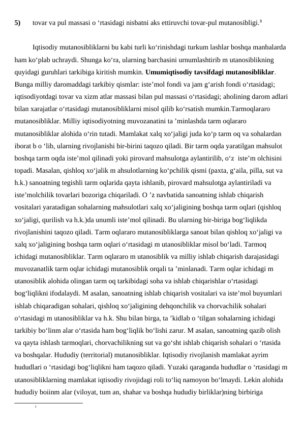 5)
tovar va pul massasi o ‘rtasidagi nisbatni aks ettiruvchi tovar-pul mutanosibligi.3
Iqtisodiy mutanosibliklarni bu kabi turli ko‘rinishdagi turkum lashlar boshqa manbalarda 
ham ko‘plab uchraydi. Shunga ko‘ra, ularning barchasini urnumlashtirib m utanosiblikning 
quyidagi guruhlari tarkibiga kiritish mumkin. Umumiqtisodiy tavsifdagi mutanosibliklar. 
Bunga milliy daromaddagi tarkibiy qismlar: iste’mol fondi va jam g‘arish fondi o‘rtasidagi; 
iqtisodiyotdagi tovar va xizm atlar massasi bilan pul massasi o‘rtasidagi; aholining darom adlari
bilan xarajatlar o‘rtasidagi mutanosibliklarni misol qilib ko‘rsatish mumkin.Tarmoqlararo 
mutanosibliklar. Milliy iqtisodiyotning muvozanatini ta ’minlashda tarm oqlararo 
mutanosibliklar alohida o‘rin tutadi. Mamlakat xalq xo‘jaligi juda ko‘p tarm oq va sohalardan 
iborat b o ‘lib, ularning rivojlanishi bir-birini taqozo qiladi. Bir tarm oqda yaratilgan mahsulot 
boshqa tarm oqda iste’mol qilinadi yoki pirovard mahsulotga aylantirilib, o‘z  iste’m olchisini 
topadi. Masalan, qishloq xo‘jalik m ahsulotlarning ko‘pchilik qismi (paxta, g‘aila, pilla, sut va 
h.k.) sanoatning tegishli tarm oqlarida qayta ishlanib, pirovard mahsulotga aylantiriladi va 
iste’molchilik tovarlari bozoriga chiqariladi. O ’z navbatida sanoatning ishlab chiqarish 
vositalari yaratadigan sohalarning mahsulotlari xalq xo‘jaligining boshqa tarm oqlari (qishloq 
xo‘jaligi, qurilish va h.k.)da unumli iste’mol qilinadi. Bu ularning bir-biriga bog‘liqlikda 
rivojlanishini taqozo qiladi. Tarm oqlararo mutanosibliklarga sanoat bilan qishloq xo‘jaligi va 
xalq xo‘jaligining boshqa tarm oqlari o‘rtasidagi m utanosibliklar misol bo‘ladi. Tarmoq 
ichidagi mutanosibliklar. Tarm oqlararo m utanosiblik va milliy ishlab chiqarish darajasidagi 
muvozanatlik tarm oqlar ichidagi mutanosiblik orqali ta ’minlanadi. Tarm oqlar ichidagi m 
utanosiblik alohida olingan tarm oq tarkibidagi soha va ishlab chiqarishlar o‘rtasidagi 
bog‘liqlikni ifodalaydi. M asalan, sanoatning ishlab chiqarish vositalari va iste’mol buyumlari 
ishlab chiqaradigan sohalari, qishloq xo‘jaligining dehqonchilik va chorvachilik sohalari 
o‘rtasidagi m utanosibliklar va h.k. Shu bilan birga, ta ’kidlab o ‘tilgan sohalarning ichidagi 
tarkibiy bo‘linm alar o‘rtasida ham bog‘liqlik bo‘lishi zarur. M asalan, sanoatning qazib olish 
va qayta ishlash tarmoqlari, chorvachilikning sut va go‘sht ishlab chiqarish sohalari o ‘rtasida 
va boshqalar. Hududiy (territorial) mutanosibliklar. Iqtisodiy rivojlanish mamlakat ayrim 
hududlari o ‘rtasidagi bog‘liqlikni ham taqozo qiladi. Yuzaki qaraganda hududlar o ‘rtasidagi m
utanosibliklarning mamlakat iqtisodiy rivojidagi roli to‘liq namoyon bo‘lmaydi. Lekin alohida 
hududiy boiinm alar (viloyat, tum an, shahar va boshqa hududiy birliklar)ning birbiriga 
3
