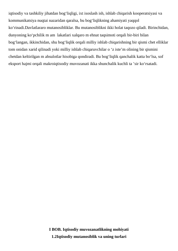 iqtisodiy va tashkiliy jihatdan bog‘liqligi, ixt isoslash ish, ishlab chiqarish kooperatsiyasi va 
kommunikatsiya nuqtai nazaridan qaralsa, bu bog‘liqlikning ahamiyati yaqqol 
ko‘rinadi.Davlatlararo mutanosibliklar. Bu mutanosiblikni ikki holat taqozo qiladi. Birinchidan,
dunyoning ko‘pchilik m am  lakatlari xalqaro m ehnat taqsimoti orqali bir-biri bilan 
bog‘langan, ikkinchidan, shu bog‘liqlik orqali milliy ishlab chiqarishning bir qismi chet elliklar 
tom onidan xarid qilinadi yoki milliy ishlab chiqaruvchilar o ‘z iste’m olining bir qismini 
chetdan keltirilgan m ahsulotlar hisobiga qondiradi. Bu bog‘liqlik qanchalik katta bo‘lsa, sof 
eksport hajmi orqali makroiqtisodiy muvozanati ikka shunchalik kuchli ta ’sir ko‘rsatadi.
I BOB. Iqtisodiy muvozanatlikning mohiyati
1.2Iqtisodiy mutanosiblik va uning turlari
