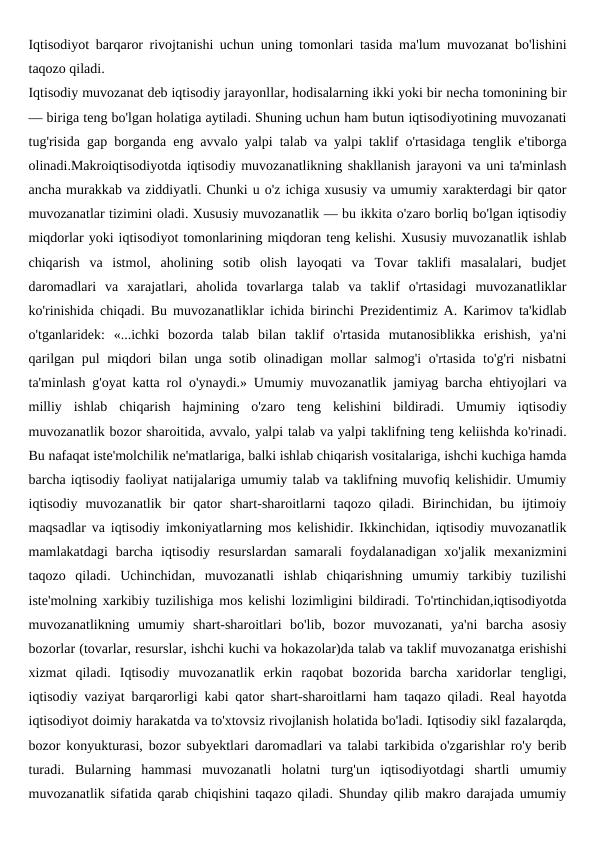 Iqtisodiyot barqaror rivojtanishi uchun uning tomonlari tasida ma'lum muvozanat bo'lishini
taqozo qiladi.
Iqtisodiy muvozanat deb iqtisodiy jarayonllar, hodisalarning ikki yoki bir necha tomonining bir
— biriga teng bo'lgan holatiga aytiladi. Shuning uchun ham butun iqtisodiyotining muvozanati
tug'risida gap borganda eng avvalo yalpi talab va yalpi taklif o'rtasidaga tenglik e'tiborga
olinadi.Makroiqtisodiyotda iqtisodiy muvozanatlikning shakllanish jarayoni va uni ta'minlash
ancha murakkab va ziddiyatli. Chunki u o'z ichiga xususiy va umumiy xarakterdagi bir qator
muvozanatlar tizimini oladi. Xususiy muvozanatlik — bu ikkita o'zaro borliq bo'lgan iqtisodiy
miqdorlar yoki iqtisodiyot tomonlarining miqdoran teng kelishi. Xususiy muvozanatlik ishlab
chiqarish  va  istmol,  aholining  sotib  olish  layoqati  va  Tovar  taklifi  masalalari,  budjet
daromadlari  va  xarajatlari,  aholida  tovarlarga  talab  va  taklif  o'rtasidagi  muvozanatliklar
ko'rinishida chiqadi. Bu muvozanatliklar ichida birinchi Prezidentimiz A. Karimov ta'kidlab
o'tganlaridek:  «...ichki  bozorda  talab  bilan  taklif  o'rtasida  mutanosiblikka  erishish,  ya'ni
qarilgan pul miqdori bilan unga sotib olinadigan mollar salmog'i  o'rtasida to'g'ri nisbatni
ta'minlash g'oyat katta rol o'ynaydi.» Umumiy muvozanatlik jamiyag barcha ehtiyojlari va
milliy  ishlab  chiqarish  hajmining  o'zaro  teng  kelishini  bildiradi.  Umumiy  iqtisodiy
muvozanatlik bozor sharoitida, avvalo, yalpi talab va yalpi taklifning teng keliishda ko'rinadi.
Bu nafaqat iste'molchilik ne'matlariga, balki ishlab chiqarish vositalariga, ishchi kuchiga hamda
barcha iqtisodiy faoliyat natijalariga umumiy talab va taklifning muvofiq kelishidir. Umumiy
iqtisodiy  muvozanatlik  bir  qator  shart-sharoitlarni  taqozo  qiladi.  Birinchidan,  bu  ijtimoiy
maqsadlar va iqtisodiy imkoniyatlarning mos kelishidir. Ikkinchidan, iqtisodiy muvozanatlik
mamlakatdagi  barcha  iqtisodiy  resurslardan  samarali  foydalanadigan  xo'jalik  mexanizmini
taqozo  qiladi.  Uchinchidan,  muvozanatli  ishlab  chiqarishning  umumiy  tarkibiy  tuzilishi
iste'molning xarkibiy tuzilishiga mos kelishi lozimligini bildiradi. To'rtinchidan,iqtisodiyotda
muvozanatlikning  umumiy  shart-sharoitlari  bo'lib,  bozor  muvozanati,  ya'ni  barcha  asosiy
bozorlar (tovarlar, resurslar, ishchi kuchi va hokazolar)da talab va taklif muvozanatga erishishi
xizmat  qiladi.  Iqtisodiy  muvozanatlik  erkin  raqobat  bozorida  barcha  xaridorlar  tengligi,
iqtisodiy vaziyat barqarorligi kabi qator shart-sharoitlarni ham taqazo qiladi. Real hayotda
iqtisodiyot doimiy harakatda va to'xtovsiz rivojlanish holatida bo'ladi. Iqtisodiy sikl fazalarqda,
bozor konyukturasi, bozor subyektlari daromadlari va talabi tarkibida o'zgarishlar ro'y berib
turadi.  Bularning  hammasi  muvozanatli  holatni  turg'un  iqtisodiyotdagi  shartli  umumiy
muvozanatlik sifatida qarab chiqishini taqazo qiladi. Shunday qilib makro darajada umumiy
