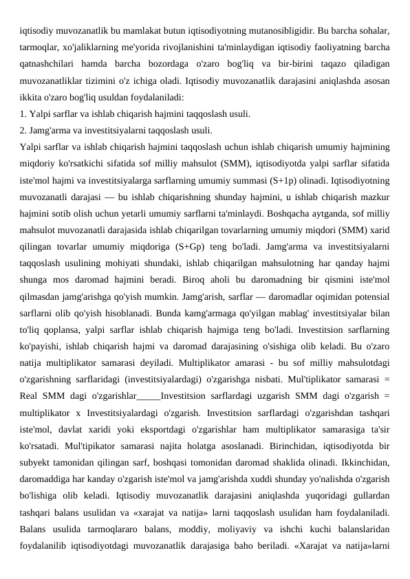 iqtisodiy muvozanatlik bu mamlakat butun iqtisodiyotning mutanosibligidir. Bu barcha sohalar,
tarmoqlar, xo'jaliklarning me'yorida rivojlanishini ta'minlaydigan iqtisodiy faoliyatning barcha
qatnashchilari  hamda  barcha  bozordaga  o'zaro  bog'liq  va  bir-birini  taqazo  qiladigan
muvozanatliklar tizimini o'z ichiga oladi. Iqtisodiy muvozanatlik darajasini aniqlashda asosan
ikkita o'zaro bog'liq usuldan foydalaniladi: 
1. Yalpi sarflar va ishlab chiqarish hajmini taqqoslash usuli.
2. Jamg'arma va investitsiyalarni taqqoslash usuli.
Yalpi sarflar va ishlab chiqarish hajmini taqqoslash uchun ishlab chiqarish umumiy hajmining
miqdoriy ko'rsatkichi sifatida sof milliy mahsulot (SMM), iqtisodiyotda yalpi sarflar sifatida
iste'mol hajmi va investitsiyalarga sarflarning umumiy summasi (S+1p) olinadi. Iqtisodiyotning
muvozanatli darajasi — bu ishlab chiqarishning shunday hajmini, u ishlab chiqarish mazkur
hajmini sotib olish uchun yetarli umumiy sarflarni ta'minlaydi. Boshqacha aytganda, sof milliy
mahsulot muvozanatli darajasida ishlab chiqarilgan tovarlarning umumiy miqdori (SMM) xarid
qilingan  tovarlar  umumiy  miqdoriga  (S+Gp)  teng  bo'ladi.  Jamg'arma  va  investitsiyalarni
taqqoslash usulining mohiyati shundaki, ishlab chiqarilgan mahsulotning har qanday hajmi
shunga  mos  daromad  hajmini  beradi.  Biroq  aholi  bu  daromadning  bir  qismini  iste'mol
qilmasdan jamg'arishga qo'yish mumkin. Jamg'arish, sarflar — daromadlar oqimidan potensial
sarflarni olib qo'yish hisoblanadi. Bunda kamg'armaga qo'yilgan mablag' investitsiyalar bilan
to'liq qoplansa, yalpi sarflar ishlab chiqarish hajmiga teng bo'ladi. Investitsion sarflarning
ko'payishi, ishlab chiqarish hajmi va daromad darajasining o'sishiga olib keladi. Bu o'zaro
natija multiplikator samarasi deyiladi. Multiplikator amarasi - bu sof milliy mahsulotdagi
o'zgarishning sarflaridagi (investitsiyalardagi) o'zgarishga nisbati. Mul'tiplikator samarasi =
Real  SMM dagi  o'zgarishlar_____Investitsion sarflardagi uzgarish SMM dagi  o'zgarish =
multiplikator  x  Investitsiyalardagi  o'zgarish.  Investitsion  sarflardagi  o'zgarishdan  tashqari
iste'mol,  davlat  xaridi  yoki  eksportdagi  o'zgarishlar  ham  multiplikator  samarasiga  ta'sir
ko'rsatadi.  Mul'tipikator  samarasi  najita  holatga  asoslanadi.  Birinchidan,  iqtisodiyotda  bir
subyekt tamonidan qilingan sarf, boshqasi tomonidan daromad shaklida olinadi. Ikkinchidan,
daromaddiga har kanday o'zgarish iste'mol va jamg'arishda xuddi shunday yo'nalishda o'zgarish
bo'lishiga  olib  keladi.  Iqtisodiy  muvozanatlik  darajasini  aniqlashda  yuqoridagi  gullardan
tashqari balans usulidan va «xarajat va natija» larni taqqoslash usulidan ham foydalaniladi.
Balans  usulida  tarmoqlararo  balans,  moddiy,  moliyaviy  va  ishchi  kuchi  balanslaridan
foydalanilib iqtisodiyotdagi muvozanatlik darajasiga baho beriladi. «Xarajat va natija»larni
