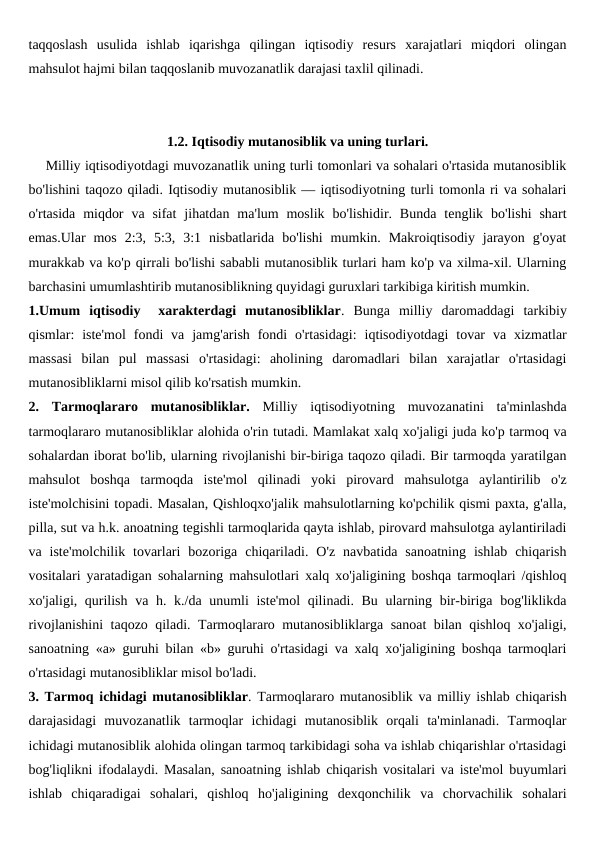taqqoslash  usulida  ishlab  iqarishga  qilingan  iqtisodiy  resurs  xarajatlari  miqdori  olingan
mahsulot hajmi bilan taqqoslanib muvozanatlik darajasi taxlil qilinadi.
1.2. Iqtisodiy mutanosiblik va uning turlari.
    Milliy iqtisodiyotdagi muvozanatlik uning turli tomonlari va sohalari o'rtasida mutanosiblik
bo'lishini taqozo qiladi. Iqtisodiy mutanosiblik — iqtisodiyotning turli tomonla ri va sohalari
o'rtasida  miqdor  va sifat  jihatdan  ma'lum  moslik  bo'lishidir. Bunda  tenglik  bo'lishi  shart
emas.Ular  mos  2:3,  5:3,  3:1  nisbatlarida  bo'lishi  mumkin.  Makroiqtisodiy  jarayon  g'oyat
murakkab va ko'p qirrali bo'lishi sababli mutanosiblik turlari ham ko'p va xilma-xil. Ularning
barchasini umumlashtirib mutanosiblikning quyidagi guruxlari tarkibiga kiritish mumkin.
1.Umum  iqtisodiy   xarakterdagi  mutanosibliklar.  Bunga  milliy  daromaddagi  tarkibiy
qismlar:  iste'mol  fondi  va  jamg'arish  fondi  o'rtasidagi:  iqtisodiyotdagi  tovar  va xizmatlar
massasi  bilan  pul  massasi  o'rtasidagi:  aholining  daromadlari  bilan  xarajatlar  o'rtasidagi
mutanosibliklarni misol qilib ko'rsatish mumkin.
2.  Tarmoqlararo  mutanosibliklar. Milliy  iqtisodiyotning  muvozanatini  ta'minlashda
tarmoqlararo mutanosibliklar alohida o'rin tutadi. Mamlakat xalq xo'jaligi juda ko'p tarmoq va
sohalardan iborat bo'lib, ularning rivojlanishi bir-biriga taqozo qiladi. Bir tarmoqda yaratilgan
mahsulot  boshqa  tarmoqda  iste'mol  qilinadi  yoki  pirovard  mahsulotga  aylantirilib  o'z
iste'molchisini topadi. Masalan, Qishloqxo'jalik mahsulotlarning ko'pchilik qismi paxta, g'alla,
pilla, sut va h.k. anoatning tegishli tarmoqlarida qayta ishlab, pirovard mahsulotga aylantiriladi
va  iste'molchilik  tovarlari  bozoriga  chiqariladi.  O'z  navbatida  sanoatning  ishlab  chiqarish
vositalari yaratadigan sohalarning mahsulotlari xalq xo'jaligining boshqa tarmoqlari /qishloq
xo'jaligi, qurilish va h. k./da unumli iste'mol  qilinadi. Bu ularning bir-biriga bog'liklikda
rivojlanishini taqozo qiladi. Tarmoqlararo mutanosibliklarga sanoat  bilan qishloq xo'jaligi,
sanoatning «a» guruhi bilan «b» guruhi o'rtasidagi va xalq xo'jaligining boshqa tarmoqlari
o'rtasidagi mutanosibliklar misol bo'ladi.
3. Tarmoq ichidagi mutanosibliklar. Tarmoqlararo mutanosiblik va milliy ishlab chiqarish
darajasidagi  muvozanatlik  tarmoqlar  ichidagi  mutanosiblik  orqali  ta'minlanadi.  Tarmoqlar
ichidagi mutanosiblik alohida olingan tarmoq tarkibidagi soha va ishlab chiqarishlar o'rtasidagi
bog'liqlikni ifodalaydi. Masalan, sanoatning ishlab chiqarish vositalari va iste'mol buyumlari
ishlab  chiqaradigai  sohalari,  qishloq  ho'jaligining  dexqonchilik  va  chorvachilik  sohalari
