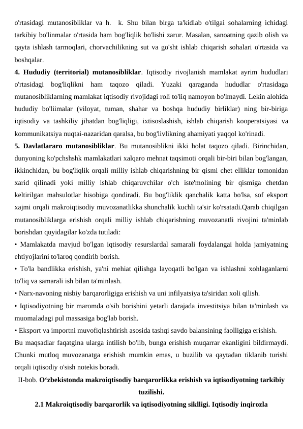 o'rtasidagi mutanosibliklar va h.  k. Shu bilan birga ta'kidlab o'tilgai sohalarning ichidagi
tarkibiy bo'linmalar o'rtasida ham bog'liqlik bo'lishi zarur. Masalan, sanoatning qazib olish va
qayta ishlash tarmoqlari, chorvachilikning sut va go'sht ishlab chiqarish sohalari o'rtasida va
boshqalar.
4. Hududiy (territorial) mutanosibliklar. Iqtisodiy rivojlanish mamlakat ayrim hududlari
o'rtasidagi  bog'liqlikni  ham  taqozo  qiladi.  Yuzaki  qaraganda  hududlar  o'rtasidaga
mutanosibliklarning mamlakat iqtisodiy rivojidagi roli to'liq namoyon bo'lmaydi. Lekin alohida
hududiy  bo'liimalar  (viloyat,  tuman,  shahar  va  boshqa  hududiy  birliklar)  ning  bir-biriga
iqtisodiy va tashkiliy jihatdan bog'liqligi, ixtisoslashish, ishlab chiqarish kooperatsiyasi va
kommunikatsiya nuqtai-nazaridan qaralsa, bu bog'livlikning ahamiyati yaqqol ko'rinadi.
5. Davlatlararo mutanosibliklar. Bu mutanosiblikni ikki holat taqozo qiladi. Birinchidan,
dunyoning ko'pchshshk mamlakatlari xalqaro mehnat taqsimoti orqali bir-biri bilan bog'langan,
ikkinchidan, bu bog'liqlik orqali milliy ishlab chiqarishning bir qismi chet elliklar tomonidan
xarid  qilinadi  yoki  milliy  ishlab  chiqaruvchilar  o'ch  iste'molining  bir  qismiga  chetdan
keltirilgan mahsulotlar hisobiga qondiradi. Bu bog'liklik qanchalik katta bo'lsa, sof eksport
xajmi orqali makroiqtisodiy muvozanatlikka shunchalik kuchli ta'sir ko'rsatadi.Qarab chiqilgan
mutanosibliklarga erishish orqali milliy ishlab chiqarishning muvozanatli rivojini ta'minlab
borishdan quyidagilar ko'zda tutiladi:
• Mamlakatda mavjud bo'lgan iqtisodiy resurslardal samarali foydalangai holda jamiyatning
ehtiyojlarini to'laroq qondirib borish.
• To'la bandlikka erishish, ya'ni mehiat qilishga layoqatli bo'lgan va ishlashni xohlaganlarni
to'liq va samarali ish bilan ta'minlash.
• Narx-navoning nisbiy barqarorligiga erishish va uni infilyatsiya ta'siridan xoli qilish.
• Iqtisodiyotning bir maromda o'sib borishini yetarli darajada investitsiya bilan ta'minlash va
muomaladagi pul massasiga bog'lab borish.
• Eksport va importni muvofiqlashtirish asosida tashqi savdo balansining faolligiga erishish.
Bu maqsadlar faqatgina ularga intilish bo'lib, bunga erishish muqarrar ekanligini bildirmaydi.
Chunki mutloq muvozanatga erishish mumkin emas, u buzilib va qaytadan tiklanib turishi
orqali iqtisodiy o'sish notekis boradi.
II-bob. O‘zbekistonda makroiqtisodiy barqarorlikka erishish va iqtisodiyotning tarkibiy
tuzilishi.
2.1 Makroiqtisodiy barqarorlik va iqtisodiyotning siklligi. Iqtisodiy inqirozla
