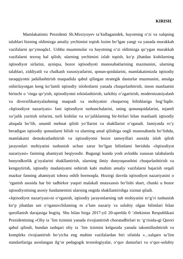                                                                               KIRISH.  
        Mamlakatimiz Prezidenti Sh.Mirziyoyev ta’kidlaganidek, hayotning o‘zi va xalqning
talablari bizning oldimizga amaliy yechimini topish lozim bo‘lgan yangi va yanada murakkab
vazifalarni qo‘ymoqda1. Ushbu muammolar va hayotning o‘zi oldimizga qo‘ygan murakkab
vazifalarni  tezroq  hal  qilish,  ularning  yechimini  izlab  topish,  ko‘p  jihatdan  kishilarning
iqtisodiyot  sirlarini,  ayniqsa,  bozor  iqtisodiyoti  munosabatlarining  mazmunini,  ularning
talablari, ziddiyatli va chalkash xususiyatlarini, qonun-qoidalarini, mamlakatimizda iqtisodiy
taraqqiyotni jadallashtirish maqsadida qabul qilingan strategik dasturlar mazmunini, amalga
oshirilayotgan keng ko‘lamli iqtisodiy islohotlarni yanada chuqurlashtirish, inson manfaatini
birinchi o ‘ringa qo‘yish, iqtisodiyotni erkinlashtirish, tarkibiy o‘zgartirish, modernizatsiyalash
va  diversifikatsiyalashning  maqsadi  va  mohiyatini  chuqurroq  bilishlariga  bog‘liqdir.
«Iqtisodiyot  nazariyasi»  fani  iqtisodiyot  tushunchalarini,  uning  qonunqoidalarini,  tejamli
xo‘jalik yuritish sirlarini, turli kishilar va xo‘jaliklaming bir-birlari bilan manfaatli iqtisodiy
aloqada  bo‘lib,  unumli  mehnat  qilish  yo‘llarini  va  shakllarini  o‘rgatadi.  Jamiyatda  ro‘y
beradigan iqtisodiy qonunlarni bilish va ularning amal qilishiga ongli munosabatda bo‘lishda,
mamlakatni  demokratlashtirish  va  iqtisodiyotni  bozor  tamoyillari  asosida  isloh  qilish
jarayonlari  mohiyatini  tushunish  uchun  zarur  bo‘lgan  bilimlami  berishda  «Iqtisodiyot
nazariyasi» fanining ahamiyati beqiyosdir. Bugungi kunda yosh avlodda xususan talabalarda
bunyodkorlik  g‘oyalarini  shakllantirish,  ularning  ilmiy  dunyoqarashini  chuqurlashtirish  va
kengaytirish, iqtisodiy madaniyatni oshirish kabi muhim amaliy vazifalarni bajarish orqali
mazkur fanning ahamiyati tobora oshib bormoqda. Hozirgi davrda iqtisodiyot nazariyasini o
‘rganish asosida har bir tadbirkor yuqori malakali mutaxassis bo‘lishi shart, chunki u bozor
iqtisodiyotining asosiy fundamentini ularning ongida shakllantirishga xizmat qiladi.
«Iqtisodiyot nazariyasi»ni o‘rganish, iqtisodiy jarayonlarning tub mohiyatini to‘g‘ri tushunish
ko‘p  jihatdan  uni  o‘rganuvchilaming  m  a’lum  nazariy  va  uslubiy  olgan  bilimlari  bilan
qurollanish darajasiga bogiiq. Shu bilan birga 2017-yil 20-aprelda 0 ‘zbekiston Respublikasi
Prezidentining «Oliy ta ’lim tizimini yanada rivojiantirish choratadbirlari to ‘g‘risida»gi Qarori
qabul qilindi, bundan tashqari oliy ta ’lim tizimini kelgusida yanada takomillashtirish va
kompleks  rivojiantirish  bo‘yicha  eng  muhim  vazifalardan  biri  sifatida  «...xalqaro  ta’lim
standartlariga asoslangan ilg‘or pedagogik texnologiyalar, o‘quv dasturlari va o‘quv-uslubiy
