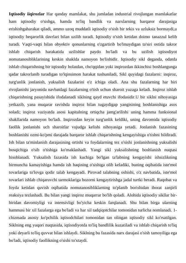 Iqtisodiy iiqirozlar  Har qanday mamlakat, shu jumladan industrial rivojlangan mamlakatlar
ham iqtisodiy  o'sishga,  hamda  to'liq  bandlik  va  narxlarning  barqaror  darajasiga
erishishgaharakat qiladi, ammo uzoq muddatli iqtisodiy o'sish bir tekis va uzluksiz bormaydi,u
iqtisodiy beqarorlik davrlari bilan uzilib turadi. Iqtisodiy o'sish ketidan doimo tanazzul kelib
turadi. Vaqti-vaqti bilan obyektiv qonunlarning o'zgartirib bo'lmaydigan ta'siri ostida takror
ishlab  chiqarish  harakatida  uzilishlar  paydo  bo'ladi 
va  bu  uzilish  iqtisodiyot
nomutanosibliklarining keskin shaklda namoyon bo'lishidir. Iqtisodiy sikl deganda, odatda
ishlab chiqarishning bir iqtisodiy holatdan, cho'qqidan yoki inqirozdan ikkinchisi boshlangunga
qadar takrorlanib turadigan to'lqinsimon harakat tushuniladi, Sikl quyidagi fazalarni: inqiroz,
turg'unlik  jonlanish,  yuksalish  fazalarini  o'z  ichiga  oladi.  Ana  shu fazalarning  har  biri
rivojlanishi jaryonida navbatdagi fazalarning o'tish uchun sharoit yuzaga keladi. Inqiroz ishlab
chiqarishning pasayishida ifodalanadi siklning qayd etuvchi ifodasidir.U bir siklni nihoyasiga
yetkazib,  yana muqarar  ravishda  inqiroz bilan tugaydigap yangisining  boshlanishiga  asos
soladi;  inqiroz vaziyatda asosi kapitalning ortiqcha  jamg'arilishi  uning hamma funksional
shakllarida namoyon bo'ladi. Inqirozdan keyin turg'unlik keldiki, uning davomida iqtisodiy
faollik jonlanishi  uch  sharoitlar  vujudga  kelishi  nihoyasiga  yetadi. Jonlanish  fazasining
boshlanishi ozmi-ko'pmi darajada barqaror ishlab chiqarishning kengayishiga o'tishni bildiradi.
Ish bilan ta'minlanish darajasining ortishi va foydalarning tez o'sishi jonlanishning yuksalishi
bosqichiga  o'sib  o'tishiga  ko'maklashadi.  Yangi  sikl yuksalishning  boshlanish  nuqtasi
hisoblanadi.  Yuksalish  fazasida  ish  kuchiga bo'lgan  ta'labning  kengayishi  ishsizlikning
birmuncha kamayishiga hamda ish haqining o'sishiga olib keladiki, buning oqibatida iste'mol
tovarlariga to'lovga qodir talab kengayadi. Pirovad talabning oshishi, o'z navbatida, iste'mol
tovarlari ishlab chiqaruvchi tarmoklariga bozorni kengaytirishga jadal turtki beradi. Raqobat va
foyda  ketidan  quvish  oqibatida  nomutanosibliklarning  to'planib  borishidan  iborat zanjirli
reaksiya tezlashadi. Bu bilan yangi inqiroz muqarrar bo'lib qoladi. Alohida iqtisodiy sikllar bir-
biridan  davomiyligi  va  intensivligi  bo'yicha keskin  farqlanadi.  Shu  bilan  birga  ularning
hammasi bir xil fazalarga ega bo'ladi va har xil tadqiqotchilar tomonidan turlicha nomlanadi. 1-
chizmada asosiy ko'pchilik iqtisodchilari tomonidan tan olingan iqtisodiy sikl ko'rsatilgan.
Siklning eng yuqori nuqtasida, iqtisodiyotda to'liq bandlilik kuzatiladi va ishlab chiqarish to'liq
yoki deyarli to'liq quvvat bilan ishlaydi. Siklning bu fazasida narx darajasi o'sish tamoyiliga ega
bo'ladi, iqtisodiy faollikning o'sishi to'xtaydi.
