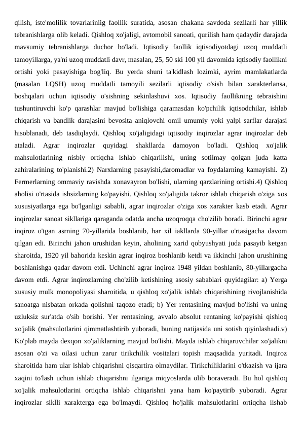qilish, iste'molilik tovarlariniig faollik suratida, asosan chakana savdoda sezilarli har yillik
tebranishlarga olib keladi. Qishloq xo'jaligi, avtomobil sanoati, qurilish ham qadaydir darajada
mavsumiy  tebranishlarga  duchor  bo'ladi.  Iqtisodiy  faollik  iqtisodiyotdagi  uzoq  muddatli
tamoyillarga, ya'ni uzoq muddatli davr, masalan, 25, 50 ski 100 yil davomida iqtisodiy faollikni
ortishi  yoki  pasayishiga  bog'liq. Bu yerda shuni  ta'kidlash  lozimki, ayrim  mamlakatlarda
(masalan  LQSH)  uzoq  muddatli  tamoyili  sezilarli  iqtisodiy  o'sish  bilan  xarakterlansa,
boshqalari  uchun  iqtisodiy  o'sishning  sekinlashuvi  xos.  Iqtisodiy  faollikning  tebraishini
tushuntiruvchi ko'p qarashlar mavjud bo'lishiga qaramasdan ko'pchilik iqtisodchilar, ishlab
chiqarish va bandlik darajasini bevosita aniqlovchi omil umumiy yoki yalpi sarflar darajasi
hisoblanadi, deb tasdiqlaydi. Qishloq xo'jaligidagi iqtisodiy inqirozlar agrar inqirozlar deb
ataladi.  Agrar  inqirozlar  quyidagi  shakllarda  damoyon  bo'ladi.  Qishloq  xo'jalik
mahsulotlarining  nisbiy  ortiqcha  ishlab  chiqarilishi,  uning  sotilmay  qolgan  juda  katta
zahiralarining to'planishi.2) Narxlarning pasayishi,daromadlar va foydalarning kamayishi. Z)
Fermerlarning ommaviy ravishda xonavayron bo'lishi, ularning qarzlarining ortishi.4) Qishloq
aholisi o'rtasida ishsizlarning ko'payishi. Qishloq xo'jaligida takror ishlab chiqarish o'ziga xos
xususiyatlarga ega bo'lganligi sababli, agrar inqirozlar o'ziga xos xarakter kasb etadi. Agrar
inqirozlar sanoat sikllariga qaraganda odatda ancha uzoqroqqa cho'zilib boradi. Birinchi agrar
inqiroz o'tgan asrning 70-yillarida boshlanib, har xil iakllarda 90-yillar o'rtasigacha davom
qilgan edi. Birinchi jahon urushidan keyin, aholining xarid qobyushyati juda pasayib ketgan
sharoitda, 1920 yil bahorida keskin agrar inqiroz boshlanib ketdi va ikkinchi jahon urushining
boshlanishga qadar davom etdi. Uchinchi agrar inqiroz 1948 yildan boshlanib, 80-yillargacha
davom etdi. Agrar inqirozlarning cho'zilib ketishining asosiy sabablari quyidagilar: a) Yerga
xususiy mulk monopoliyasi sharoitida, u qishloq xo'jalik ishlab chiqarishining rivojlanishida
sanoatga nisbatan orkada qolishni taqozo etadi; b) Yer rentasining mavjud bo'lishi va uning
uzluksiz sur'atda o'sib borishi. Yer rentasining, avvalo absolut rentaning ko'payishi qishloq
xo'jalik (mahsulotlarini qimmatlashtirib yuboradi, buning natijasida uni sotish qiyinlashadi.v)
Ko'plab mayda dexqon xo'jaliklarning mavjud bo'lishi. Mayda ishlab chiqaruvchilar xo'jalikni
asosan  o'zi  va  oilasi  uchun  zarur  tirikchilik vositalari  topish  maqsadida  yuritadi. Inqiroz
sharoitida ham ular ishlab chiqarishni qisqartira olmaydilar. Tirikchiliklarini o'tkazish va ijara
xaqini to'lash uchun ishlab chiqarishni ilgariga miqyoslarda olib boraveradi. Bu hol qishloq
xo'jalik  mahsulotlarini  ortiqcha  ishlab  chiqarishni  yana  ham  ko'paytirib  yuboradi.  Agrar
inqirozlar  siklli  xarakterga  ega  bo'lmaydi.  Qishloq  ho'jalik  mahsulotlarini  ortiqcha  iishab
