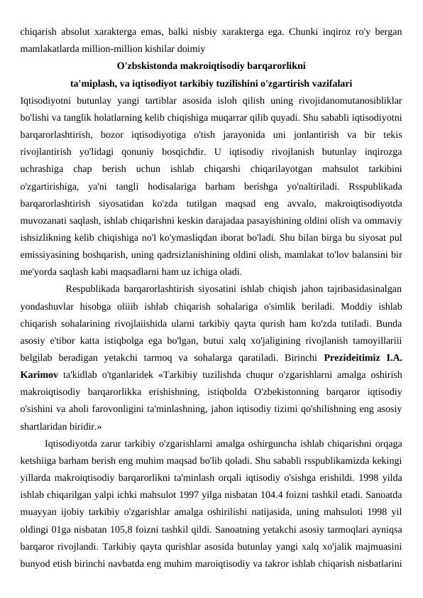 chiqarish absolut xarakterga emas, balki nisbiy xarakterga ega. Chunki inqiroz ro'y bergan
mamlakatlarda million-million kishilar doimiy  
O'zbskistonda makroiqtisodiy barqarorlikni
ta'miplash, va iqtisodiyot tarkibiy tuzilishini o'zgartirish vazifalari
Iqtisodiyotni  butunlay  yangi  tartiblar  asosida  isloh  qilish  uning  rivojidanomutanosibliklar
bo'lishi va tanglik holatlarning kelib chiqishiga muqarrar qilib quyadi. Shu sababli iqtisodiyotni
barqarorlashtirish,  bozor  iqtisodiyotiga  o'tish  jarayonida  uni  jonlantirish  va  bir  tekis
rivojlantirish  yo'lidagi  qonuniy  bosqichdir.  U  iqtisodiy  rivojlanish  butunlay  inqirozga
uchrashiga  chap  berish  uchun  ishlab  chiqarshi  chiqarilayotgan  mahsulot  tarkibini
o'zgartirishiga,  ya'ni  tangli  hodisalariga  barham  berishga  yo'naltiriladi.  Rsspublikada
barqarorlashtirish  siyosatidan  ko'zda  tutilgan  maqsad  eng  avvalo,  makroiqtisodiyotda
muvozanati saqlash, ishlab chiqarishni keskin darajadaa pasayishining oldini olish va ommaviy
ishsizlikning kelib chiqishiga no'l ko'ymasliqdan iborat bo'ladi. Shu bilan birga bu siyosat pul
emissiyasining boshqarish, uning qadrsizlanishining oldini olish, mamlakat to'lov balansini bir
me'yorda saqlash kabi maqsadlarni ham uz ichiga oladi.
           Respublikada barqarorlashtirish siyosatini ishlab chiqish jahon tajribasidasinalgan
yondashuvlar  hisobga  oliiib  ishlab  chiqarish  sohalariga  o'simlik  beriladi.  Moddiy  ishlab
chiqarish sohalarining rivojlaiishida ularni tarkibiy qayta qurish ham ko'zda tutiladi. Bunda
asosiy e'tibor katta istiqbolga ega bo'lgan, butui xalq xo'jaligining rivojlanish tamoyillariii
belgilab  beradigan  yetakchi  tarmoq  va  sohalarga  qaratiladi.  Birinchi  Prezideitimiz  I.A.
Karimov ta'kidlab o'tganlaridek «Tarkibiy tuzilishda chuqur o'zgarishlarni amalga oshirish
makroiqtisodiy  barqarorlikka  erishishning,  istiqbolda  O'zbekistonning  barqaror  iqtisodiy
o'sishini va aholi farovonligini ta'minlashning, jahon iqtisodiy tizimi qo'shilishning eng asosiy
shartlaridan biridir.»
       Iqtisodiyotda zarur tarkibiy o'zgarishlarni amalga oshirguncha ishlab chiqarishni orqaga
ketshiiga barham berish eng muhim maqsad bo'lib qoladi. Shu sababli rsspublikamizda kekingi
yillarda makroiqtisodiy barqarorlikni ta'minlash orqali iqtisodiy o'sishga erishildi. 1998 yilda
ishlab chiqarilgan yalpi ichki mahsulot 1997 yilga nisbatan 104.4 foizni tashkil etadi. Sanoatda
muayyan ijobiy tarkibiy o'zgarishlar amalga oshirilishi natijasida, uning mahsuloti 1998 yil
oldingi 01ga nisbatan 105,8 foizni tashkil qildi. Sanoatning yetakchi asosiy tarmoqlari ayniqsa
barqaror rivojlandi. Tarkibiy qayta qurishlar asosida butunlay yangi xalq xo'jalik majmuasini
bunyod etish birinchi navbatda eng muhim maroiqtisodiy va takror ishlab chiqarish nisbatlarini
