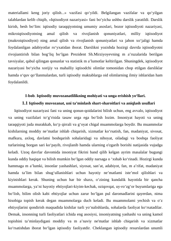 materiallami  keng  joriy  qilish...»  vazifasi  qo‘yildi.  Belgilangan  vazifalar  va  qo‘yilgan
talablardan kelib chiqib, «Iqtisodiyot nazariyasi» fani bo‘yicha ushbu darslik yaratildi. Darslik
kirish, besh bo‘lim: iqtisodiy taraqqiyotning umumiy asoslari, bozor iqtisodiyoti nazariyasi,
mikroiqtisodiyotning  amal  qilish  va  rivojlanish  qonuniyatlari,  milliy  iqtisodiyot
(makroiqtisodiyot) ning amal qilish va rivojlanish qonuniyatlari va jahon xo‘jaligi hamda
foydalanilgan adabiyotlar ro‘yxatidan iborat. Darslikni yozishda hozirgi davrda iqtisodiyotni
rivojiantirish  bilan  bog‘liq  bo‘lgan  Prezident  Sh.Mirziyoyevning  m  a’ruzalarida  berilgan
tavsiyalar, qabul qilingan qonunlar va statistik m a’lumotlar keltirilgan. Shuningdek, iqtisodiyot
nazariyasi bo‘yicha xorijiy va mahalliy iqtisodchi olimlar tomonidan chop etilgan darsliklar
hamda o‘quv qo‘llanmalardan, turli iqtisodiy maktablarga oid olimlarning ilmiy ishlaridan ham
foydalanildi.
I-bob. Iqtisodiy muvozanatlilikning mohiyati va unga erishish yo‘llari.
1.1 Iqtisodiy muvozanat, uni ta’minlash shart-sharoitlari va aniqlash usullari
     Iqtisodiyot nazariyasi fani va uning qonun-qoidalarini bilish uchun, eng avvalo, iqtisodiyot
va  uning  vazifalari  to‘g‘risida  tasaw  urga  ega  bo‘lish  lozim.  Insoniyat  hayoti  va  uning
taraqqiyoti juda murakkab, ko‘p qirrali va g‘oyat chigal muammolarga boydir. Bu muammolar
kishilarning moddiy ne’matlar ishlab chiqarish, xizmatlar ko‘rsatish, fan, madaniyat, sivosat,
mafkura,  axloq,  davlatni  boshqarish  sohalaridagi  va  nihoyat,  oiladagi  va  boshqa  faoliyat
turlarining borgan sari ko‘payib, rivojlanib hamda ularning o'zgarib borishi natijasida vujudga
keladi. Uzoq davrlar davomida insoniyat fikrini band qilib kelgan ayrim masalalar bugungi
kunda oddiy haqiqat va bilish mumkin bo‘lgan oddiy narsaga o ‘xshab ko‘rinadi. Hozirgi kunda
hammaga m a’lumki, insonlar yashashlari, siyosat, san’at, adabiyot, fan, m a’rifat, madaniyat
hamda  ta’lim  bilan  shug‘ullanishlari  uchun  hayotiy  ne’matlami  iste’mol  qilishlari  va
kiyinishlari  kerak.  Shuning  uchun  har  bir  shaxs,  o‘zining  kundalik  hayotida  bir  qancha
muammolarga, ya’ni hayotiy ehtiyojlari-kiyim-kechak, oziqovqat, uy-ro‘zg‘or buyumlariga ega
bo‘lish, bilim olish kabi ehtiyojlar uchun zarur bo‘lgan pul daromadlarini qayerdan, nima
hisobiga topish kerak degan muammolarga duch keladi. Bu muammolami yechish va o‘z
ehtiyojlarini qondirish maqsadida kishilar turli yo‘nalishlarda, sohalarda faoliyat ko‘rsatadilar.
Demak, insonning turli faoliyatlari ichida eng asosiysi, insoniyatning yashashi va uning kamol
topishini  ta’minlaydigani  moddiy  va  m  a’naviy  ne'matlar  ishlab  chiqarish  va  xizmatlar
ko‘rsatishdan iborat bo‘lgan iqtisodiy faoliyatdir. Cheklangan iqtisodiy resurslardan unumli
