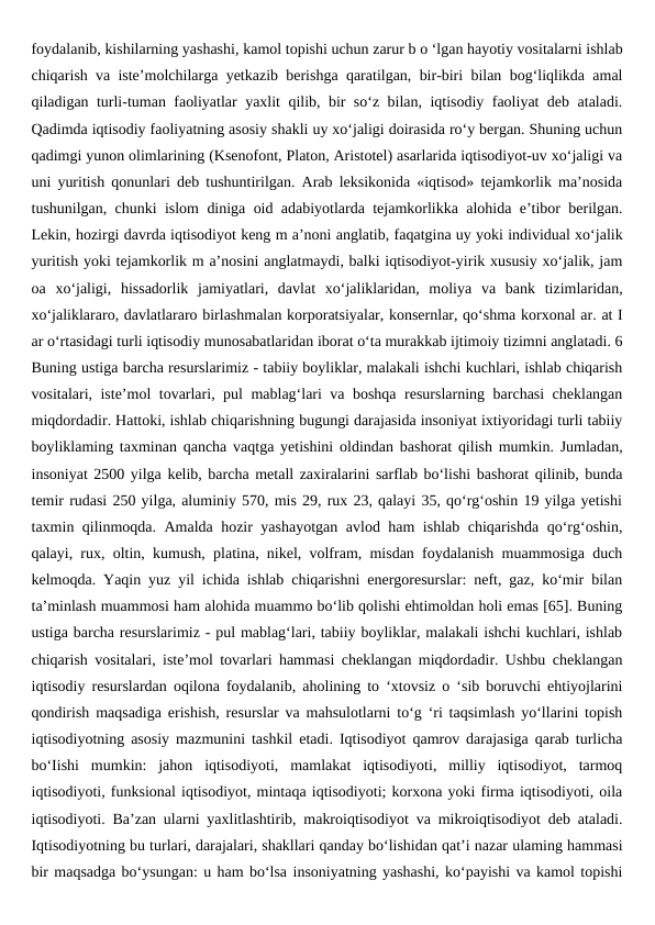foydalanib, kishilarning yashashi, kamol topishi uchun zarur b o ‘lgan hayotiy vositalarni ishlab
chiqarish va iste’molchilarga yetkazib berishga qaratilgan, bir-biri bilan bog‘liqlikda amal
qiladigan turli-tuman faoliyatlar yaxlit qilib, bir so‘z bilan, iqtisodiy faoliyat deb ataladi.
Qadimda iqtisodiy faoliyatning asosiy shakli uy xo‘jaligi doirasida ro‘y bergan. Shuning uchun
qadimgi yunon olimlarining (Ksenofont, Platon, Aristotel) asarlarida iqtisodiyot-uv xo‘jaligi va
uni yuritish qonunlari deb tushuntirilgan. Arab leksikonida «iqtisod» tejamkorlik ma’nosida
tushunilgan, chunki islom diniga oid adabiyotlarda tejamkorlikka alohida e’tibor berilgan.
Lekin, hozirgi davrda iqtisodiyot keng m a’noni anglatib, faqatgina uy yoki individual xo‘jalik
yuritish yoki tejamkorlik m a’nosini anglatmaydi, balki iqtisodiyot-yirik xususiy xo‘jalik, jam
oa  xo‘jaligi,  hissadorlik  jamiyatlari,  davlat  xo‘jaliklaridan,  moliya  va  bank  tizimlaridan,
xo‘jaliklararo, davlatlararo birlashmalan korporatsiyalar, konsernlar, qo‘shma korxonal ar. at I
ar o‘rtasidagi turli iqtisodiy munosabatlaridan iborat o‘ta murakkab ijtimoiy tizimni anglatadi. 6
Buning ustiga barcha resurslarimiz - tabiiy boyliklar, malakali ishchi kuchlari, ishlab chiqarish
vositalari, iste’mol tovarlari, pul mablag‘lari va boshqa resurslarning barchasi cheklangan
miqdordadir. Hattoki, ishlab chiqarishning bugungi darajasida insoniyat ixtiyoridagi turli tabiiy
boyliklaming taxminan qancha vaqtga yetishini oldindan bashorat qilish mumkin. Jumladan,
insoniyat 2500 yilga kelib, barcha metall zaxiralarini sarflab bo‘lishi bashorat qilinib, bunda
temir rudasi 250 yilga, aluminiy 570, mis 29, rux 23, qalayi 35, qo‘rg‘oshin 19 yilga yetishi
taxmin qilinmoqda. Amalda hozir yashayotgan avlod ham ishlab chiqarishda qo‘rg‘oshin,
qalayi, rux, oltin, kumush, platina, nikel, volfram, misdan foydalanish muammosiga duch
kelmoqda. Yaqin yuz yil ichida ishlab chiqarishni energoresurslar: neft, gaz, ko‘mir bilan
ta’minlash muammosi ham alohida muammo bo‘lib qolishi ehtimoldan holi emas [65]. Buning
ustiga barcha resurslarimiz - pul mablag‘lari, tabiiy boyliklar, malakali ishchi kuchlari, ishlab
chiqarish vositalari, iste’mol tovarlari hammasi cheklangan miqdordadir. Ushbu cheklangan
iqtisodiy resurslardan oqilona foydalanib, aholining to ‘xtovsiz o ‘sib boruvchi ehtiyojlarini
qondirish maqsadiga erishish, resurslar va mahsulotlarni to‘g ‘ri taqsimlash yo‘llarini topish
iqtisodiyotning asosiy mazmunini tashkil etadi. Iqtisodiyot qamrov darajasiga qarab turlicha
bo‘Iishi  mumkin:  jahon  iqtisodiyoti,  mamlakat  iqtisodiyoti,  milliy  iqtisodiyot,  tarmoq
iqtisodiyoti, funksional iqtisodiyot, mintaqa iqtisodiyoti; korxona yoki firma iqtisodiyoti, oila
iqtisodiyoti. Ba’zan ularni yaxlitlashtirib, makroiqtisodiyot va mikroiqtisodiyot deb ataladi.
Iqtisodiyotning bu turlari, darajalari, shakllari qanday bo‘lishidan qat’i nazar ulaming hammasi
bir maqsadga bo‘ysungan: u ham bo‘lsa insoniyatning yashashi, ko‘payishi va kamol topishi
