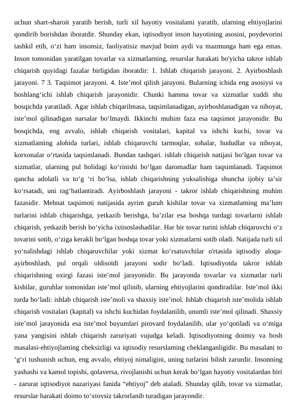 uchun shart-sharoit yaratib berish, turli xil hayotiy vositalami yaratib, ularning ehtiyojlarini
qondirib borishdan iboratdir. Shunday ekan, iqtisodiyot inson hayotining asosini, poydevorini
tashkil etib, o‘zi ham insonsiz, faoliyatisiz mavjud boim aydi va mazmunga ham ega emas.
Inson tomonidan yaratilgan tovarlar va xizmatlarning, resurslar harakati bo'yicha takror ishlab
chiqarish quyidagi fazalar birligidan iboratdir: 1. Ishlab chiqarish jarayoni. 2. Ayirboshlash
jarayoni. 7 3. Taqsimot jarayoni. 4. Iste’mol qilish jarayoni. Bularning ichida eng asosiysi va
boshlang‘ichi  ishlab  chiqarish  jarayonidir.  Chunki  hamma  tovar  va  xizmatlar  xuddi  shu
bosqichda yaratiladi. Agar ishlab chiqarilmasa, taqsimlanadigan, ayirboshlanadigan va nihoyat,
iste’mol qilinadigan narsalar bo‘lmaydi. Ikkinchi muhim faza esa taqsimot jarayonidir. Bu
bosqichda,  eng  avvalo,  ishlab  chiqarish  vositalari,  kapital  va  ishchi  kuchi,  tovar  va
xizmatlaming  alohida  turlari,  ishlab  chiqaruvchi  tarmoqlar,  sohalar,  hududlar  va  nihoyat,
korxonalar o‘rtasida taqsimlanadi. Bundan tashqari. ishlab chiqarish natijasi bo‘lgan tovar va
xizmatlar, ularning pul holidagi ko‘rinishi bo‘lgan daromadlar ham taqsimlanadi. Taqsimot
qancha adolatli va to‘g ‘ri bo‘lsa, ishlab chiqarishning yuksalishiga shuncha ijobiy ta’sir
ko‘rsatadi, uni rag‘batlantiradi. Ayirboshlash jarayoni - takror ishlab chiqarishning muhim
fazasidir. Mehnat taqsimoti natijasida ayrim guruh kishilar tovar va xizmatlaming ma’lum
turlarini ishlab chiqarishga, yetkazib berishga, ba’zilar esa boshqa turdagi tovarlarni ishlab
chiqarish, yetkazib berish bo‘yicha ixtisoslashadilar. Har bir tovar turini ishlab chiqaruvchi o‘z
tovarini sotib, o‘ziga kerakli bo‘lgan boshqa tovar yoki xizmatlarni sotib oladi. Natijada turli xil
yo‘nalishdagi  ishlab  chiqaruvchilar  yoki  xizmat  ko‘rsatuvchilar  o'rtasida  iqtisodiy  aloqa-
ayirboshlash,  pul  orqali  oldisotdi  jarayoni  sodir  bo‘ladi.  Iqtisodiyotda  takror  ishlab
chiqarishning  oxirgi  fazasi  iste’mol  jarayonidir.  Bu  jarayonda  tovarlar  va  xizmatlar  turli
kishilar, guruhlar tomonidan iste’mol qilinib, ularning ehtiyojlarini qondiradilar. Iste’mol ikki
turda bo‘ladi: ishlab chiqarish iste’moli va shaxsiy iste’mol. Ishlab chiqarish iste’molida ishlab
chiqarish vositalari (kapital) va ishchi kuchidan foydalanilib, unumli iste’mol qilinadi. Shaxsiy
iste’mol jarayonida esa iste’mol buyumlari pirovard foydalanilib, ular yo‘qotiladi va o‘miga
yana yangisini ishlab chiqarish zaruriyati vujudga keladi. Iqtisodiyotning doimiy va bosh
masalasi-ehtiyojlaming cheksizligi va iqtisodiy resurslaming cheklanganligidir. Bu masalani to
‘g‘ri tushunish uchun, eng avvalo, ehtiyoj nimaligini, uning turlarini bilish zarurdir. Insonning
yashashi va kamol topishi, qolaversa, rivojlanishi uchun kerak bo‘lgan hayotiy vositalardan biri
- zarurat iqtisodiyot nazariyasi fanida “ehtiyoj” deb ataladi. Shunday qilib, tovar va xizmatlar,
resurslar harakati doimo to‘xtovsiz takrorlanib turadigan jarayondir.
