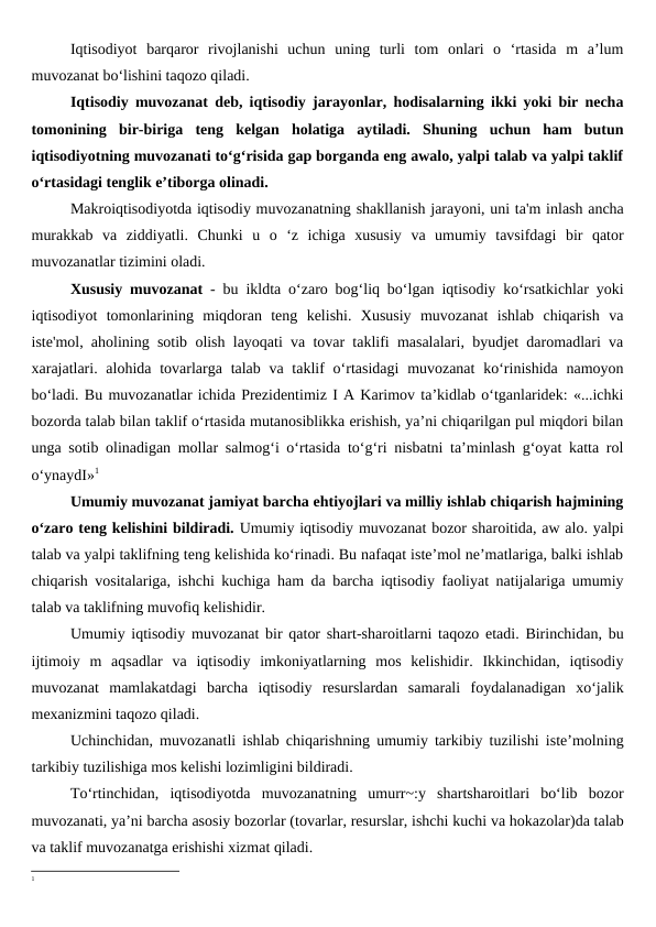 Iqtisodiyot  barqaror  rivojlanishi  uchun  uning  turli  tom  onlari  o  ‘rtasida  m  a’lum
muvozanat bo‘lishini taqozo qiladi. 
Iqtisodiy muvozanat deb, iqtisodiy jarayonlar, hodisalarning ikki yoki bir necha
tomonining  bir-biriga  teng  kelgan  holatiga  aytiladi.  Shuning  uchun  ham  butun
iqtisodiyotning muvozanati to‘g‘risida gap borganda eng awalo, yalpi talab va yalpi taklif
o‘rtasidagi tenglik e’tiborga olinadi.
Makroiqtisodiyotda iqtisodiy muvozanatning shakllanish jarayoni, uni ta'm inlash ancha
murakkab  va  ziddiyatli.  Chunki  u  o  ‘z  ichiga  xususiy  va  umumiy  tavsifdagi  bir  qator
muvozanatlar tizimini oladi.
Xususiy muvozanat - bu ikldta o‘zaro bog‘liq bo‘lgan iqtisodiy ko‘rsatkichlar yoki
iqtisodiyot  tomonlarining  miqdoran  teng  kelishi.  Xususiy  muvozanat  ishlab  chiqarish  va
iste'mol, aholining sotib olish layoqati va tovar taklifi masalalari, byudjet daromadlari va
xarajatlari. alohida tovarlarga talab va taklif  o‘rtasidagi  muvozanat  ko‘rinishida namoyon
bo‘ladi. Bu muvozanatlar ichida Prezidentimiz I A Karimov ta’kidlab o‘tganlaridek: «...ichki
bozorda talab bilan taklif o‘rtasida mutanosiblikka erishish, ya’ni chiqarilgan pul miqdori bilan
unga sotib olinadigan mollar salmog‘i o‘rtasida to‘g‘ri nisbatni ta’minlash g‘oyat katta rol
o‘ynaydI»1
Umumiy muvozanat jamiyat barcha ehtiyojlari va milliy ishlab chiqarish hajmining
o‘zaro teng kelishini bildiradi. Umumiy iqtisodiy muvozanat bozor sharoitida, aw alo. yalpi
talab va yalpi taklifning teng kelishida ko‘rinadi. Bu nafaqat iste’mol ne’matlariga, balki ishlab
chiqarish vositalariga, ishchi kuchiga ham da barcha iqtisodiy faoliyat natijalariga umumiy
talab va taklifning muvofiq kelishidir.
Umumiy iqtisodiy muvozanat bir qator shart-sharoitlarni taqozo etadi. Birinchidan, bu
ijtimoiy  m  aqsadlar  va  iqtisodiy  imkoniyatlarning  mos  kelishidir.  Ikkinchidan,  iqtisodiy
muvozanat  mamlakatdagi  barcha  iqtisodiy  resurslardan  samarali  foydalanadigan  xo‘jalik
mexanizmini taqozo qiladi.
Uchinchidan, muvozanatli ishlab chiqarishning umumiy tarkibiy tuzilishi iste’molning
tarkibiy tuzilishiga mos kelishi lozimligini bildiradi.
To‘rtinchidan,  iqtisodiyotda  muvozanatning  umurr~:y  shartsharoitlari  bo‘lib  bozor
muvozanati, ya’ni barcha asosiy bozorlar (tovarlar, resurslar, ishchi kuchi va hokazolar)da talab
va taklif muvozanatga erishishi xizmat qiladi.
1

