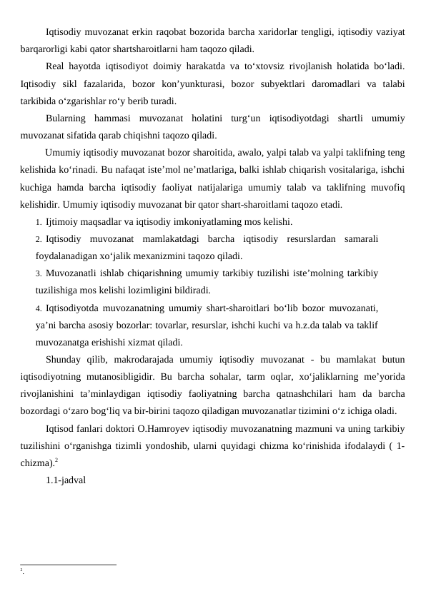 Iqtisodiy muvozanat erkin raqobat bozorida barcha xaridorlar tengligi, iqtisodiy vaziyat
barqarorligi kabi qator shartsharoitlarni ham taqozo qiladi.
Real hayotda iqtisodiyot doimiy harakatda va to‘xtovsiz rivojlanish holatida bo‘ladi.
Iqtisodiy  sikl  fazalarida,  bozor  kon’yunkturasi,  bozor  subyektlari  daromadlari  va  talabi
tarkibida o‘zgarishlar ro‘y berib turadi.
Bularning  hammasi  muvozanat  holatini  turg‘un  iqtisodiyotdagi  shartli  umumiy
muvozanat sifatida qarab chiqishni taqozo qiladi.
Umumiy iqtisodiy muvozanat bozor sharoitida, awalo, yalpi talab va yalpi taklifning teng
kelishida ko‘rinadi. Bu nafaqat iste’mol ne’matlariga, balki ishlab chiqarish vositalariga, ishchi
kuchiga hamda barcha iqtisodiy faoliyat  natijalariga umumiy talab va taklifning muvofiq
kelishidir. Umumiy iqtisodiy muvozanat bir qator shart-sharoitlami taqozo etadi. 
1. Ijtimoiy maqsadlar va iqtisodiy imkoniyatlaming mos kelishi. 
2. Iqtisodiy  muvozanat  mamlakatdagi  barcha  iqtisodiy  resurslardan  samarali
foydalanadigan xo‘jalik mexanizmini taqozo qiladi. 
3. Muvozanatli ishlab chiqarishning umumiy tarkibiy tuzilishi iste’molning tarkibiy
tuzilishiga mos kelishi lozimligini bildiradi. 
4. Iqtisodiyotda muvozanatning umumiy shart-sharoitlari bo‘lib bozor muvozanati,
ya’ni barcha asosiy bozorlar: tovarlar, resurslar, ishchi kuchi va h.z.da talab va taklif
muvozanatga erishishi xizmat qiladi. 
Shunday  qilib,  makrodarajada  umumiy  iqtisodiy  muvozanat  -  bu  mamlakat  butun
iqtisodiyotning mutanosibligidir. Bu  barcha sohalar, tarm  oqlar, xo‘jaliklarning me’yorida
rivojlanishini  ta’minlaydigan  iqtisodiy  faoliyatning  barcha  qatnashchilari  ham  da  barcha
bozordagi o‘zaro bog‘liq va bir-birini taqozo qiladigan muvozanatlar tizimini o‘z ichiga oladi.
Iqtisod fanlari doktori O.Hamroyev iqtisodiy muvozanatning mazmuni va uning tarkibiy
tuzilishini o‘rganishga tizimli yondoshib, ularni quyidagi chizma ko‘rinishida ifodalaydi ( 1-
chizma).2
1.1-jadval
2.

