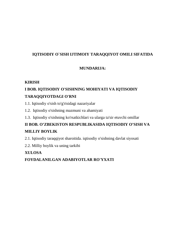 IQTISODIY O`SISH IJTIMOIY TARAQQIYOT OMILI SIFATIDA
MUNDARIJA:
KIRISH
I BOB. IQTISODIY O'SISHNING MOHIYATI VA IQTISODIY 
TARAQQIYOTDAGI O'RNI 
1.1. Iqtisodiy o'sish to'g'risidagi nazariyalar
1.2.  Iqtisodiy o'sishning mazmuni va ahamiyati
1.3.  Iqtisodiy o'sishning ko'rsatkichlari va ularga ta'sir etuvchi omillar 
II BOB. O’ZBEKISTON RESPUBLIKASIDA IQTISODIY O’SISH VA 
MILLIY BOYLIK
2.1. Iqtisodiy taraqqiyot sharoitida. iqtisodiy o'sishning davlat siyosati
2.2. Milliy boylik va uning tarkibi
XULOSA
FOYDALANILGAN ADABIYOTLAR RO'YXATI
