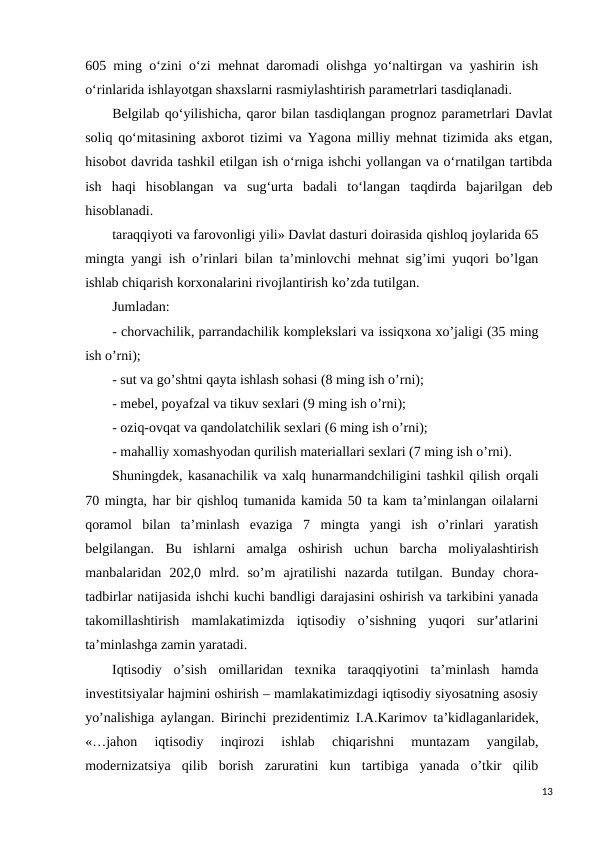 605 ming o‘zini o‘zi mehnat daromadi olishga yo‘naltirgan va yashirin ish
o‘rinlarida ishlayotgan shaxslarni rasmiylashtirish parametrlari tasdiqlanadi.
Belgilab qo‘yilishicha, qaror bilan tasdiqlangan prognoz parametrlari Davlat
soliq qo‘mitasining axborot tizimi va Yagona milliy mehnat tizimida aks etgan,
hisobot davrida tashkil etilgan ish o‘rniga ishchi yollangan va o‘rnatilgan tartibda
ish  haqi  hisoblangan  va  sug‘urta  badali  to‘langan  taqdirda  bajarilgan  deb
hisoblanadi.
taraqqiyoti va farovonligi yili» Davlat dasturi doirasida qishloq joylarida 65
mingta yangi ish o’rinlari bilan ta’minlovchi mеhnat sig’imi yuqori bo’lgan
ishlab chiqarish korxonalarini rivojlantirish ko’zda tutilgan. 
Jumladan: 
- chorvachilik, parrandachilik komplеkslari va issiqxona xo’jaligi (35 ming
ish o’rni);
- sut va go’shtni qayta ishlash sohasi (8 ming ish o’rni);
- mеbеl, poyafzal va tikuv sеxlari (9 ming ish o’rni);
- oziq-ovqat va qandolatchilik sеxlari (6 ming ish o’rni);
- mahalliy xomashyodan qurilish matеriallari sеxlari (7 ming ish o’rni).
Shuningdеk, kasanachilik va xalq hunarmandchiligini tashkil qilish orqali
70 mingta, har bir qishloq tumanida kamida 50 ta kam ta’minlangan oilalarni
qoramol  bilan  ta’minlash  evaziga  7 mingta yangi  ish  o’rinlari  yaratish
bеlgilangan. Bu  ishlarni  amalga  oshirish  uchun  barcha  moliyalashtirish
manbalaridan  202,0  mlrd.  so’m  ajratilishi  nazarda  tutilgan. Bunday  chora-
tadbirlar natijasida ishchi kuchi bandligi darajasini oshirish va tarkibini yanada
takomillashtirish  mamlakatimizda  iqtisodiy  o’sishning  yuqori  sur’atlarini
ta’minlashga zamin yaratadi.
Iqtisodiy  o’sish  omillaridan  tеxnika  taraqqiyotini  ta’minlash  hamda
invеstitsiyalar hajmini oshirish – mamlakatimizdagi iqtisodiy siyosatning asosiy
yo’nalishiga aylangan. Birinchi prеzidеntimiz I.A.Karimov ta’kidlaganlaridеk,
«…jahon  iqtisodiy  inqirozi  ishlab  chiqarishni  muntazam  yangilab,
modеrnizatsiya  qilib  borish  zaruratini  kun  tartibiga  yanada  o’tkir  qilib
13
