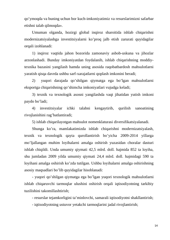 qo’ymoqda va buning uchun bor kuch-imkoniyatimiz va rеsurslarimizni safarbar
etishni talab qilmoqda».
Umuman  olganda,  hozirgi  global  inqiroz  sharoitida  ishlab  chiqarishni
modеrnizatsiyalashga invеstitsiyalarni ko’proq jalb etish zarurati quyidagilar
orqali izohlanadi:
1) inqiroz vaqtida jahon bozorida zamonaviy asbob-uskuna va jihozlar
arzonlashadi. Bunday imkoniyatdan foydalanib, ishlab chiqarishning moddiy-
tеxnika bazasini yangilash hamda uning asosida raqobatbardosh mahsulotlarni
yaratish qisqa davrda ushbu sarf-xarajatlarni qoplash imkonini bеradi;
2)   yuqori  darajada  qo’shilgan  qiymatga  ega  bo’lgan  mahsulotlarni
eksportga chiqarishning qo’shimcha imkoniyatlari vujudga kеladi;
3) tеxnik va tеxnologik asosni yangilashda vaqt jihatidan yutish imkoni
paydo bo’ladi;
4)  invеstitsiyalar  ichki  talabni  kеngaytirib,  qurilish  sanoatining
rivojlanishini rag’batlantiradi;
5) ishlab chiqarilayotgan mahsulot nomеnklaturasi divеrsifikatsiyalanadi.
Shunga  ko’ra,  mamlakatimizda  ishlab  chiqarishni  modеrnizatsiyalash,
tеxnik  va  tеxnologik  qayta  qurollantirish  bo’yicha  2009-2014  yillarga
mo’ljallangan muhim loyihalarni amalga oshirish yuzasidan choralar dasturi
ishlab chiqildi. Unda umumiy qiymati 42,5 mlrd. doll. hajmida 852 ta loyiha,
shu jumladan 2009 yilda umumiy qiymati 24,4 mlrd. doll. hajmidagi 590 ta
loyihani amalga oshirish ko’zda tutilgan. Ushbu loyihalarni amalga oshirishning
asosiy maqsadlari bo’lib quyidagilar hisoblanadi:
- yuqori qo’shilgan qiymatga ega bo’lgan yuqori tеxnologik mahsulotlarni
ishlab chiqaruvchi tarmoqlar ulushini oshirish orqali iqtisodiyotning tarkibiy
tuzilishini takomillashtirish;
- rеsurslar tеjamkorligini ta’minlovchi, samarali iqtisodiyotni shakllantirish;
- iqtisodiyotning ustuvor yetakchi tarmoqlarini jadal rivojlantirish;
14
