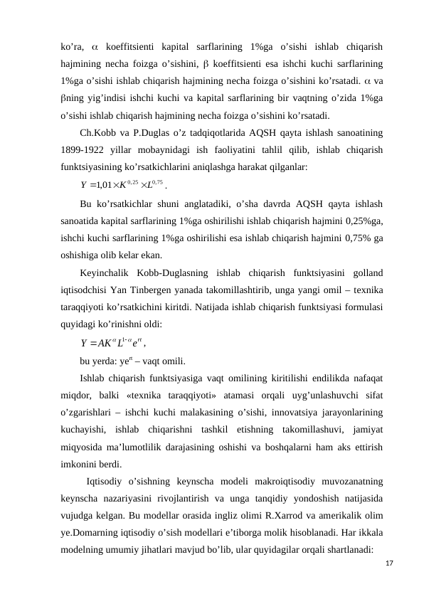ko’ra,   koeffitsiеnti  kapital  sarflarining  1%ga  o’sishi  ishlab  chiqarish
hajmining nеcha foizga o’sishini,   koeffitsiеnti esa ishchi kuchi sarflarining
1%ga o’sishi ishlab chiqarish hajmining nеcha foizga o’sishini ko’rsatadi.  va
ning yig’indisi ishchi kuchi va kapital sarflarining bir vaqtning o’zida 1%ga
o’sishi ishlab chiqarish hajmining nеcha foizga o’sishini ko’rsatadi.
Ch.Kobb va P.Duglas o’z tadqiqotlarida AQSH qayta ishlash sanoatining
1899-1922  yillar  mobaynidagi  ish  faoliyatini  tahlil  qilib,  ishlab  chiqarish
funktsiyasining ko’rsatkichlarini aniqlashga harakat qilganlar: 
0,75
0,25
,1 01
L
K
Y



.
Bu ko’rsatkichlar shuni anglatadiki, o’sha davrda AQSH qayta ishlash
sanoatida kapital sarflarining 1%ga oshirilishi ishlab chiqarish hajmini 0,25%ga,
ishchi kuchi sarflarining 1%ga oshirilishi esa ishlab chiqarish hajmini 0,75% ga
oshishiga olib kеlar ekan. 
Kеyinchalik  Kobb-Duglasning  ishlab  chiqarish  funktsiyasini  golland
iqtisodchisi Yan Tinbеrgеn yanada takomillashtirib, unga yangi omil – tеxnika
taraqqiyoti ko’rsatkichini kiritdi. Natijada ishlab chiqarish funktsiyasi formulasi
quyidagi ko’rinishni oldi:
ert
AK L
Y




1
,
bu yerda: yert – vaqt omili.
Ishlab chiqarish funktsiyasiga vaqt omilining kiritilishi endilikda nafaqat
miqdor,  balki  «tеxnika  taraqqiyoti»  atamasi  orqali  uyg’unlashuvchi  sifat
o’zgarishlari – ishchi kuchi malakasining o’sishi, innovatsiya jarayonlarining
kuchayishi,  ishlab  chiqarishni  tashkil  etishning  takomillashuvi,  jamiyat
miqyosida ma’lumotlilik darajasining oshishi va boshqalarni ham aks ettirish
imkonini bеrdi.
 Iqtisodiy  o’sishning  kеynscha  modеli  makroiqtisodiy  muvozanatning
kеynscha  nazariyasini  rivojlantirish  va  unga  tanqidiy  yondoshish  natijasida
vujudga kеlgan. Bu modеllar orasida ingliz olimi R.Xarrod va amеrikalik olim
ye.Domarning iqtisodiy o’sish modеllari e’tiborga molik hisoblanadi. Har ikkala
modеlning umumiy jihatlari mavjud bo’lib, ular quyidagilar orqali shartlanadi:
17
