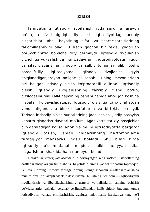 KIRISH
Jamiyatning  iqtisodiy  rivojlanishi  juda  serqirra  jarayon
bo'lib,  u  o'z  ichigaiqtisodiy  o'sish,  iqtisodiyotdagi  tarkibiy
o'zgarishlar,  aholi  hayotining  sifati  va  shart-sharoitlarining
takomillashuvini  oladi.  U  hech  qachon  bir  tekis,  yuqorilab
boruvchichiziq  bo'yicha  ro'y  bermaydi.  Iqtisodiy  rivojlanish
o'z ichiga yuksalish va inqirozdavrlarini, iqtisodiyotdagi miqdor
va  sifat  o'zgarishlarni,  ijobiy  va  salbiy  tomonlarniolib  notekis
boradi.Milliy
 
iqtisodiyotda
 
iqtisodiy
 
rivojlanish
 
qiyin
aniqlanadiganjarayon  bo'lganligi  sababli,  uning  mezonlaridan
biri  bo'lgan  iqtisodiy  o'sish  ko'proqtahlil  qilinadi.  Iqtisodiy
o'sish  iqtisodiy  rivojlanishning  tarkibiy  qismi  bo'lib,
o'zifodasini real YalM hajmining oshishi hamda aholi jon boshiga
nisbatan  ko'payishidatopadi.Iqtisodiy  o‘sishga  tarixiy  jihatdan
yondoshilganda,  u  bir  xil  sur’atlarda  va  birtekis  bormaydi.
Tarixda iqtisodiy o‘sish sur’atlarining jadallashish, jiddiy pasayish
vahatto qisqarish davrlari ma’lum. Agar katta tarixiy bosqichlar
olib qaraladigan bo‘lsa,jahon va milliy iqtisodiyotda barqaror
iqtisodiy  o‘sish,  ishlab  chiqarishning  hartomonlama
taraqqiyot  manzarasi  hosil  boMadi.  Shu  bilan  birga
iqtisodiy  o'sishnafaqat  miqdor,  balki  muayyan  sifat
o'zgarishlari shaklida ham namoyon boladi.
Harakatlar strategiyasi asosida olib borilayotgan keng ko‘lamli islohotlarning
dastlabki natijalari yurtimiz aholisi hayotida o‘zining yaqqol ifodasini topmoqda.
Bu  esa  ularning ijtimoiy faolligi, ertangi  kunga  ishonchi  mustahkamlanishida
muhim omil bo‘layapti.Mazkur dasturilamal hujjatning uchinchi — Iqtisodiyotni
rivojlantirish  va  liberallashtirishning  ustuvor  yo‘nalishlarini  amalga  oshirish
bo‘yicha aniq vazifalar belgilab berilgan.Shundan kelib chiqib, bugungi kunda
iqtisodiyotni yanada erkinlashtirish, ayniqsa,  tadbirkorlik harakatiga keng yo‘l
2
