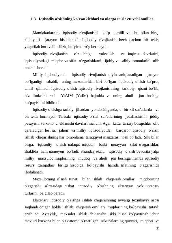 1.3.  Iqtisodiy o'sishning ko'rsatkichlari va ularga ta'sir etuvchi omillar
Mamlakatlarning  iqtisodiy  rivojlanishi   ko`p   omilli  va  shu  bilan  birga
ziddiyatli   jarayon  hisoblanadi.  Iqtisodiy  rivojlanish  hech  qachon  bir  tekis,
yuqorilab boruvchi  chiziq bo`yicha ro`y bermaydi. 
Iqtisodiy  rivojlanish   o`z  ichiga   yuksalish   va  inqiroz  davrlarini,
iqtisodiyotdagi  miqdor va sifat  o`zgarishlarni,  ijobiy va salbiy tomonlarini  olib
notekis boradi.
Milliy  iqtisodiyotda   iqtisodiy  rivojlanish  qiyin  aniqlanadigan   jarayon
bo`lganligi  sababli,  uning mezonlaridan biri bo`lgan  iqtisodiy o`sish ko`proq
tahlil  qilinadi. Iqtisodiy o`sish iqtisodiy rivojlanishning  tarkibiy  qismi bo`lib,
o`z  ifodasini  real   YaMM  (YaIM)  hajmida  va  uning  aholi   jon  boshiga
ko`payishini bildiradi. 
Iqtisodiy o`sishga tarixiy  jihatdan  yondoshilganda, u  bir xil sur'atlarda   va
bir tekis bormaydi. Tarixda  iqtisodiy o`sish sur'atlarining  jadallashishi,  jiddiy
pasayishi va xatto  cheklanishi davrlari ma'lum. Agar  katta  tarixiy bosqichlar  olib
qaraladigan bo`lsa,  jahon  va milliy  iqtisodiyotda,   barqaror iqtisodiy  o`sish,
ishlab  chiqarishning har tomonlama  taraqqiyot manzarasi hosil bo`ladi.  Shu bilan
birga,  iqtisodiy  o`sish nafaqat miqdor,  balki  muayyan  sifat o`zgarishlari
shaklida  ham namoyon  bo`ladi. Shunday ekan,   iqtisodiy  o`sish bevosita yalpi
milliy  maxsulot miqdorining  mutloq  va aholi  jon boshiga hamda iqtisodiy
resurs  xarajatlari  birligi hisobiga  ko`payishi  hamda sifatining  o`zgarishida
ifodalanadi. 
Maxsulotning o`sish sur'ati  bilan ishlab  chiqarish omillari  miqdorining
o`zgarishi  o`rtasidagi nisbat  iqtisodiy  o`sishning  ekstensiv  yoki intensiv
turlarini  belgilab beradi. 
Ekstensiv  iqtisodiy  o`sishga  ishlab  chiqarishning  avvalgi  texnikaviy  asosi
saqlanib qolgan holda  ishlab  chiqarish omillari  miqdorining ko`payishi  tufayli
erishiladi. Aytaylik,   maxsulot  ishlab  chiqarishni  ikki  hissa  ko`paytirish uchun
mavjud korxona bilan bir qatorda o`rnatilgan  uskunalarning quvvati,  miqdori  va
21
