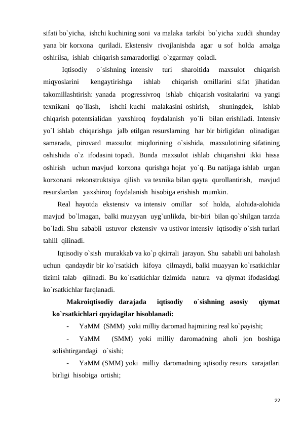 sifati bo`yicha,  ishchi kuchining soni  va malaka  tarkibi  bo`yicha  xuddi  shunday
yana bir korxona  quriladi. Ekstensiv  rivojlanishda  agar  u sof  holda  amalga
oshirilsa,  ishlab  chiqarish samaradorligi  o`zgarmay  qoladi.  
 Iqtisodiy   o`sishning  intensiv   turi   sharoitida   maxsulot   chiqarish
miqyoslarini   kengaytirishga   ishlab   chiqarish  omillarini  sifat  jihatidan
takomillashtirish: yanada  progressivroq  ishlab  chiqarish vositalarini  va yangi
texnikani  qo`llash,   ishchi kuchi  malakasini oshirish,   shuningdek,   ishlab
chiqarish potentsialidan  yaxshiroq  foydalanish  yo`li  bilan erishiladi. Intensiv
yo`l ishlab  chiqarishga  jalb etilgan resurslarning  har bir birligidan  olinadigan
samarada,  pirovard  maxsulot  miqdorining  o`sishida,  maxsulotining sifatining
oshishida  o`z  ifodasini topadi.  Bunda  maxsulot  ishlab  chiqarishni  ikki  hissa
oshirish   uchun mavjud  korxona  qurishga hojat  yo`q. Bu natijaga ishlab  urgan
korxonani  rekonstruktsiya  qilish  va texnika bilan qayta  qurollantirish,   mavjud
resurslardan   yaxshiroq  foydalanish  hisobiga erishish  mumkin. 
Real  hayotda  ekstensiv  va intensiv  omillar   sof  holda,  alohida-alohida
mavjud  bo`lmagan,  balki muayyan  uyg`unlikda,  bir-biri  bilan qo`shilgan tarzda
bo`ladi. Shu  sababli  ustuvor  ekstensiv  va ustivor intensiv  iqtisodiy o`sish turlari
tahlil  qilinadi. 
Iqtisodiy o`sish  murakkab va ko`p qkirrali  jarayon. Shu  sababli uni baholash
uchun  qandaydir bir ko`rsatkich  kifoya  qilmaydi, balki muayyan ko`rsatkichlar
tizimi talab  qilinadi. Bu ko`rsatkichlar tizimida  natura  va qiymat ifodasidagi
ko`rsatkichlar farqlanadi.  
Makroiqtisodiy  darajada   iqtisodiy   o`sishning  asosiy   qiymat
ko`rsatkichlari quyidagilar hisoblanadi: 
-
YaMM  (SMM)  yoki milliy daromad hajmining real ko`payishi; 
-
YaMM   (SMM)  yoki  milliy  daromadning  aholi  jon  boshiga
solishtirgandagi   o`sishi;   
-
YaMM (SMM) yoki  milliy  daromadning iqtisodiy resurs  xarajatlari
birligi  hisobiga  ortishi; 
22
