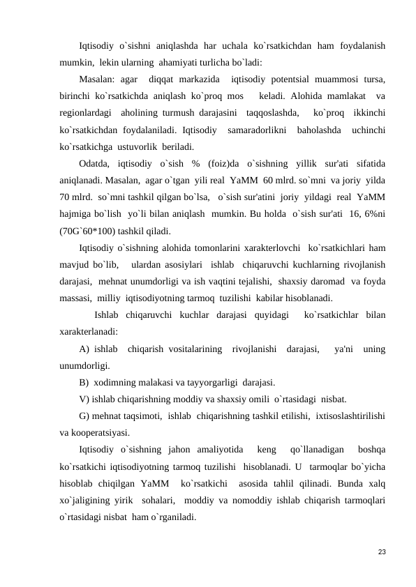 Iqtisodiy  o`sishni  aniqlashda  har  uchala  ko`rsatkichdan  ham  foydalanish
mumkin,  lekin ularning  ahamiyati turlicha bo`ladi: 
Masalan:  agar   diqqat  markazida   iqtisodiy  potentsial  muammosi  tursa,
birinchi ko`rsatkichda aniqlash ko`proq mos   keladi. Alohida mamlakat  va
regionlardagi  aholining turmush darajasini  taqqoslashda,   ko`proq  ikkinchi
ko`rsatkichdan  foydalaniladi. Iqtisodiy  samaradorlikni   baholashda   uchinchi
ko`rsatkichga  ustuvorlik  beriladi. 
Odatda,  iqtisodiy  o`sish  %  (foiz)da  o`sishning  yillik  sur'ati  sifatida
aniqlanadi. Masalan,  agar o`tgan  yili real  YaMM  60 mlrd. so`mni  va joriy  yilda
70 mlrd.  so`mni tashkil qilgan bo`lsa,   o`sish sur'atini  joriy  yildagi  real  YaMM
hajmiga bo`lish  yo`li bilan aniqlash  mumkin. Bu holda  o`sish sur'ati  16, 6%ni
(70G`60*100) tashkil qiladi. 
Iqtisodiy o`sishning alohida tomonlarini xarakterlovchi  ko`rsatkichlari ham
mavjud bo`lib,   ulardan asosiylari  ishlab  chiqaruvchi kuchlarning rivojlanish
darajasi,  mehnat unumdorligi va ish vaqtini tejalishi,  shaxsiy daromad  va foyda
massasi,  milliy  iqtisodiyotning tarmoq  tuzilishi  kabilar hisoblanadi. 
 
 Ishlab  chiqaruvchi  kuchlar  darajasi  quyidagi   ko`rsatkichlar  bilan
xarakterlanadi: 
A) ishlab  chiqarish vositalarining  rivojlanishi  darajasi,   ya'ni  uning
unumdorligi.
B)  xodimning malakasi va tayyorgarligi  darajasi.
V) ishlab chiqarishning moddiy va shaxsiy omili  o`rtasidagi  nisbat.
G) mehnat taqsimoti,  ishlab  chiqarishning tashkil etilishi,  ixtisoslashtirilishi
va kooperatsiyasi. 
Iqtisodiy  o`sishning  jahon  amaliyotida   keng   qo`llanadigan   boshqa
ko`rsatkichi iqtisodiyotning tarmoq tuzilishi  hisoblanadi. U  tarmoqlar bo`yicha
hisoblab  chiqilgan  YaMM   ko`rsatkichi   asosida  tahlil  qilinadi.  Bunda  xalq
xo`jaligining yirik  sohalari,  moddiy va nomoddiy ishlab chiqarish tarmoqlari
o`rtasidagi nisbat  ham o`rganiladi. 
23
