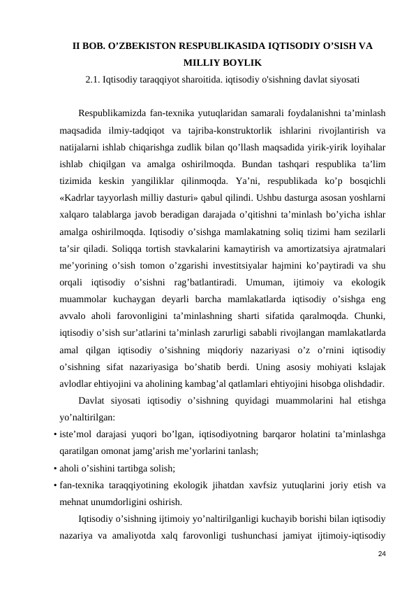 II BOB. O’ZBEKISTON RESPUBLIKASIDA IQTISODIY O’SISH VA
MILLIY BOYLIK
2.1. Iqtisodiy taraqqiyot sharoitida. iqtisodiy o'sishning davlat siyosati
Respublikamizda fan-texnika yutuqlaridan samarali foydalanishni ta’minlash
maqsadida  ilmiy-tadqiqot  va  tajriba-konstruktorlik  ishlarini  rivojlantirish  va
natijalarni ishlab chiqarishga zudlik bilan qo’llash maqsadida yirik-yirik loyihalar
ishlab  chiqilgan  va  amalga  oshirilmoqda.  Bundan  tashqari  respublika  ta’lim
tizimida  keskin  yangiliklar  qilinmoqda.  Ya’ni,  respublikada  ko’p  bosqichli
«Kadrlar tayyorlash milliy dasturi» qabul qilindi. Ushbu dasturga asosan yoshlarni
xalqaro talablarga javob beradigan darajada o’qitishni ta’minlash bo’yicha ishlar
amalga oshirilmoqda. Iqtisodiy o’sishga mamlakatning soliq tizimi ham sezilarli
ta’sir qiladi. Soliqqa tortish stavkalarini kamaytirish va amortizatsiya ajratmalari
me’yorining o’sish tomon o’zgarishi investitsiyalar hajmini ko’paytiradi va shu
orqali  iqtisodiy  o’sishni  rag’batlantiradi.  Umuman,  ijtimoiy  va  ekologik
muammolar  kuchaygan  deyarli  barcha  mamlakatlarda  iqtisodiy  o’sishga  eng
avvalo  aholi  farovonligini  ta’minlashning  sharti  sifatida  qaralmoqda.  Chunki,
iqtisodiy o’sish sur’atlarini ta’minlash zarurligi sababli rivojlangan mamlakatlarda
amal  qilgan  iqtisodiy  o’sishning  miqdoriy  nazariyasi  o’z  o’rnini  iqtisodiy
o’sishning  sifat  nazariyasiga  bo’shatib  berdi.  Uning  asosiy  mohiyati  kslajak
avlodlar ehtiyojini va aholining kambag’al qatlamlari ehtiyojini hisobga olishdadir.
Davlat  siyosati  iqtisodiy  o’sishning  quyidagi  muammolarini  hal  etishga
yo’naltirilgan: 
• iste’mol darajasi yuqori bo’lgan, iqtisodiyotning barqaror holatini ta’minlashga
qaratilgan omonat jamg’arish me’yorlarini tanlash; 
• aholi o’sishini tartibga solish; 
• fan-texnika taraqqiyotining ekologik jihatdan xavfsiz yutuqlarini joriy etish va
mehnat unumdorligini oshirish. 
Iqtisodiy o’sishning ijtimoiy yo’naltirilganligi kuchayib borishi bilan iqtisodiy
nazariya va amaliyotda xalq farovonligi tushunchasi  jamiyat ijtimoiy-iqtisodiy
24
