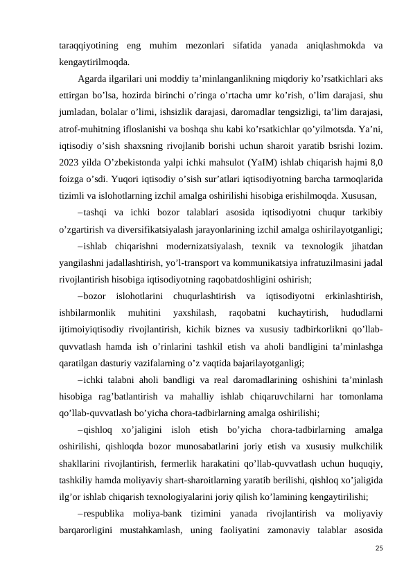 taraqqiyotining  eng  muhim  mezonlari  sifatida  yanada  aniqlashmokda  va
kengaytirilmoqda. 
Agarda ilgarilari uni moddiy ta’minlanganlikning miqdoriy ko’rsatkichlari aks
ettirgan bo’lsa, hozirda birinchi o’ringa o’rtacha umr ko’rish, o’lim darajasi, shu
jumladan, bolalar o’limi, ishsizlik darajasi, daromadlar tengsizligi, ta’lim darajasi,
atrof-muhitning ifloslanishi va boshqa shu kabi ko’rsatkichlar qo’yilmotsda. Ya’ni,
iqtisodiy o’sish shaxsning rivojlanib borishi uchun sharoit yaratib bsrishi lozim.
2023 yilda O’zbekistonda yalpi ichki mahsulot (YaIM) ishlab chiqarish hajmi 8,0
foizga o’sdi. Yuqori iqtisodiy o’sish sur’atlari iqtisodiyotning barcha tarmoqlarida
tizimli va islohotlarning izchil amalga oshirilishi hisobiga erishilmoqda. Xususan, 
–tashqi  va  ichki  bozor  talablari  asosida  iqtisodiyotni  chuqur  tarkibiy
o’zgartirish va diversifikatsiyalash jarayonlarining izchil amalga oshirilayotganligi;
–ishlab  chiqarishni  modernizatsiyalash,  texnik  va  texnologik  jihatdan
yangilashni jadallashtirish, yo’l-transport va kommunikatsiya infratuzilmasini jadal
rivojlantirish hisobiga iqtisodiyotning raqobatdoshligini oshirish; 
–bozor  islohotlarini  chuqurlashtirish  va  iqtisodiyotni  erkinlashtirish,
ishbilarmonlik  muhitini  yaxshilash,  raqobatni  kuchaytirish,  hududlarni
ijtimoiyiqtisodiy rivojlantirish, kichik biznes va xususiy tadbirkorlikni qo’llab-
quvvatlash hamda ish o’rinlarini tashkil etish va aholi bandligini ta’minlashga
qaratilgan dasturiy vazifalarning o’z vaqtida bajarilayotganligi; 
–ichki talabni aholi bandligi va real daromadlarining oshishini ta’minlash
hisobiga  rag’batlantirish  va  mahalliy  ishlab  chiqaruvchilarni  har  tomonlama
qo’llab-quvvatlash bo’yicha chora-tadbirlarning amalga oshirilishi; 
–qishloq  xo’jaligini  isloh  etish  bo’yicha  chora-tadbirlarning  amalga
oshirilishi, qishloqda  bozor  munosabatlarini  joriy etish  va xususiy  mulkchilik
shakllarini rivojlantirish, fermerlik harakatini qo’llab-quvvatlash uchun huquqiy,
tashkiliy hamda moliyaviy shart-sharoitlarning yaratib berilishi, qishloq xo’jaligida
ilg’or ishlab chiqarish texnologiyalarini joriy qilish ko’lamining kengaytirilishi; 
–respublika  moliya-bank  tizimini  yanada  rivojlantirish  va  moliyaviy
barqarorligini  mustahkamlash,  uning  faoliyatini  zamonaviy  talablar  asosida
25
