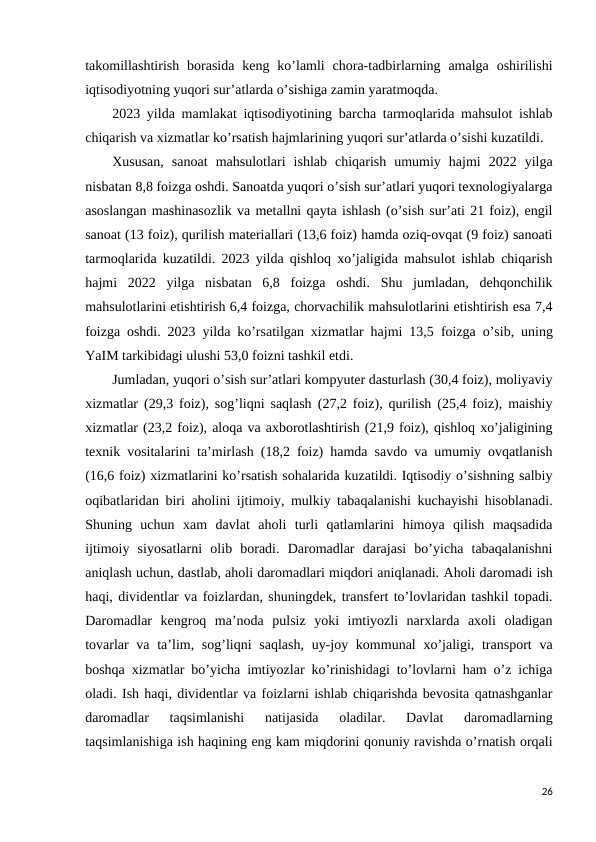takomillashtirish  borasida  keng  ko’lamli  chora-tadbirlarning amalga  oshirilishi
iqtisodiyotning yuqori sur’atlarda o’sishiga zamin yaratmoqda. 
2023 yilda mamlakat iqtisodiyotining barcha tarmoqlarida mahsulot ishlab
chiqarish va xizmatlar ko’rsatish hajmlarining yuqori sur’atlarda o’sishi kuzatildi. 
Xususan,  sanoat  mahsulotlari  ishlab  chiqarish  umumiy  hajmi  2022  yilga
nisbatan 8,8 foizga oshdi. Sanoatda yuqori o’sish sur’atlari yuqori texnologiyalarga
asoslangan mashinasozlik va metallni qayta ishlash (o’sish sur’ati 21 foiz), engil
sanoat (13 foiz), qurilish materiallari (13,6 foiz) hamda oziq-ovqat (9 foiz) sanoati
tarmoqlarida kuzatildi. 2023 yilda qishloq xo’jaligida mahsulot ishlab chiqarish
hajmi  2022  yilga  nisbatan  6,8  foizga  oshdi.  Shu  jumladan,  dehqonchilik
mahsulotlarini etishtirish 6,4 foizga, chorvachilik mahsulotlarini etishtirish esa 7,4
foizga oshdi. 2023 yilda ko’rsatilgan xizmatlar hajmi 13,5 foizga o’sib, uning
YaIM tarkibidagi ulushi 53,0 foizni tashkil etdi. 
Jumladan, yuqori o’sish sur’atlari kompyuter dasturlash (30,4 foiz), moliyaviy
xizmatlar (29,3 foiz), sog’liqni saqlash (27,2 foiz), qurilish (25,4 foiz), maishiy
xizmatlar (23,2 foiz), aloqa va axborotlashtirish (21,9 foiz), qishloq xo’jaligining
texnik vositalarini ta’mirlash (18,2 foiz) hamda savdo va umumiy ovqatlanish
(16,6 foiz) xizmatlarini ko’rsatish sohalarida kuzatildi. Iqtisodiy o’sishning salbiy
oqibatlaridan biri aholini ijtimoiy, mulkiy tabaqalanishi kuchayishi hisoblanadi.
Shuning  uchun  xam  davlat  aholi  turli  qatlamlarini  himoya  qilish  maqsadida
ijtimoiy  siyosatlarni  olib  boradi.  Daromadlar  darajasi  bo’yicha  tabaqalanishni
aniqlash uchun, dastlab, aholi daromadlari miqdori aniqlanadi. Aholi daromadi ish
haqi, dividentlar va foizlardan, shuningdek, transfert to’lovlaridan tashkil topadi.
Daromadlar  kengroq  ma’noda  pulsiz  yoki  imtiyozli  narxlarda  axoli  oladigan
tovarlar  va ta’lim, sog’liqni  saqlash,  uy-joy kommunal  xo’jaligi, transport  va
boshqa xizmatlar bo’yicha imtiyozlar ko’rinishidagi to’lovlarni ham o’z ichiga
oladi. Ish haqi, dividentlar va foizlarni ishlab chiqarishda bevosita qatnashganlar
daromadlar  taqsimlanishi  natijasida  oladilar.  Davlat  daromadlarning
taqsimlanishiga ish haqining eng kam miqdorini qonuniy ravishda o’rnatish orqali
26
