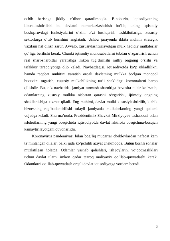 ochib  berishga  jiddiy  e’tibor  qaratilmoqda.  Binobarin,  iqtisodiyotning
liberallashtirilishi  bu  davlatni  nomarkazlashtirish  bo‘lib,  uning  iqtisodiy
boshqaruvdagi  funksiyalarini  o‘zini  o‘zi  boshqarish  tashkilotlariga,  xususiy
sektorlarga o‘tib borishini  anglatadi. Ushbu  jarayonda  ikkita muhim  strategik
vazifani hal qilish zarur. Avvalo, xususiylashtirilayotgan mulk haqiqiy mulkdorlar
qo‘liga berilishi kerak. Chunki iqtisodiy munosabatlarni tubdan o‘zgartirish uchun
real  shart-sharoitlar  yaratishga  imkon  tug‘dirilishi  milliy  ongning  o‘sishi  va
tafakkur taraqqiyotiga olib keladi. Navbatdagisi, iqtisodiyotda ko‘p ukladlilikni
hamda  raqobat  muhitini  yaratish  orqali  davlatning  mulkka  bo‘lgan  monopol
huquqini  tugatish,  xususiy  mulkchilikning  turli  shaklidagi  korxonalarni  barpo
qilishdir. Bu, o‘z navbatida, jamiyat turmush sharoitiga bevosita ta’sir ko‘rsatib,
odamlarning  xususiy  mulkka  nisbatan  qarashi  o‘zgarishi,  ijtimoiy  ongning
shakllanishiga xizmat qiladi. Eng muhimi, davlat mulki xususiylashtirilib, kichik
biznesning  rag‘batlantirilishi  tufayli  jamiyatda  mulkdorlarning  yangi  qatlami
vujudga keladi. Shu ma’noda, Prezidentimiz Shavkat Mirziyoyev tashabbusi bilan
islohotlarning yangi bosqichida iqtisodiyotda davlat ishtiroki bosqichma-bosqich
kamaytirilayotgani quvonarlidir.
Koronavirus pandemiyasi bilan bog‘liq muqarrar cheklovlardan nafaqat kam
ta’minlangan oilalar, balki juda ko‘pchilik aziyat chekmoqda. Butun boshli sohalar
muzlatilgan  holatda.  Odamlar  yashab  qolishlari,  ish joylarini  yo‘qotmasliklari
uchun  davlat  ularni  imkon  qadar  tezroq  moliyaviy  qo‘llab-quvvatlashi  kerak.
Odamlarni qo‘llab-quvvatlash orqali davlat iqtisodiyotga yordam beradi.
3
