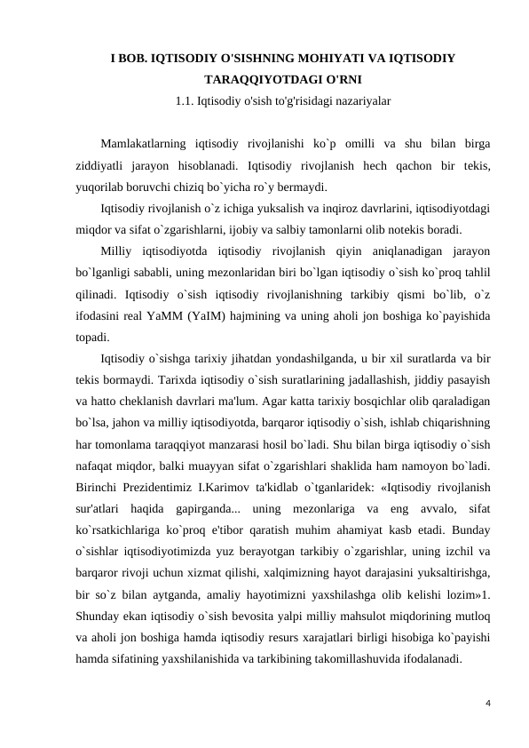 I BOB. IQTISODIY O'SISHNING MOHIYATI VA IQTISODIY
TARAQQIYOTDAGI O'RNI
1.1. Iqtisodiy o'sish to'g'risidagi nazariyalar
Mamlakatlarning  iqtisodiy  rivojlanishi  ko`p  omilli  va  shu  bilan  birga
ziddiyatli  jarayon  hisoblanadi.  Iqtisodiy  rivojlanish  hеch  qachon  bir  tеkis,
yuqorilab boruvchi chiziq bo`yicha ro`y bеrmaydi.
Iqtisodiy rivojlanish o`z ichiga yuksalish va inqiroz davrlarini, iqtisodiyotdagi
miqdor va sifat o`zgarishlarni, ijobiy va salbiy tamonlarni olib notеkis boradi.
Milliy  iqtisodiyotda  iqtisodiy  rivojlanish  qiyin  aniqlanadigan  jarayon
bo`lganligi sababli, uning mеzonlaridan biri bo`lgan iqtisodiy o`sish ko`proq tahlil
qilinadi.  Iqtisodiy  o`sish  iqtisodiy  rivojlanishning  tarkibiy  qismi  bo`lib,  o`z
ifodasini rеal YaMM (YaIM) hajmining va uning aholi jon boshiga ko`payishida
topadi.
Iqtisodiy o`sishga tarixiy jihatdan yondashilganda, u bir xil suratlarda va bir
tеkis bormaydi. Tarixda iqtisodiy o`sish suratlarining jadallashish, jiddiy pasayish
va hatto chеklanish davrlari ma'lum. Agar katta tarixiy bosqichlar olib qaraladigan
bo`lsa, jahon va milliy iqtisodiyotda, barqaror iqtisodiy o`sish, ishlab chiqarishning
har tomonlama taraqqiyot manzarasi hosil bo`ladi. Shu bilan birga iqtisodiy o`sish
nafaqat miqdor, balki muayyan sifat o`zgarishlari shaklida ham namoyon bo`ladi.
Birinchi Prеzidеntimiz I.Karimov ta'kidlab o`tganlaridеk: «Iqtisodiy rivojlanish
sur'atlari  haqida  gapirganda...  uning  mеzonlariga  va  eng  avvalo,  sifat
ko`rsatkichlariga ko`proq e'tibor qaratish muhim ahamiyat kasb etadi. Bunday
o`sishlar iqtisodiyotimizda yuz bеrayotgan tarkibiy o`zgarishlar, uning izchil va
barqaror rivoji uchun xizmat qilishi, xalqimizning hayot darajasini yuksaltirishga,
bir so`z bilan aytganda, amaliy hayotimizni yaxshilashga olib kеlishi lozim»1.
Shunday ekan iqtisodiy o`sish bеvosita yalpi milliy mahsulot miqdorining mutloq
va aholi jon boshiga hamda iqtisodiy rеsurs xarajatlari birligi hisobiga ko`payishi
hamda sifatining yaxshilanishida va tarkibining takomillashuvida ifodalanadi.
4
