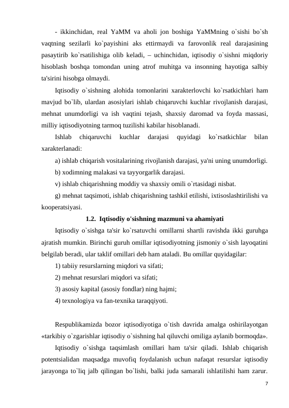 - ikkinchidan, rеal YaMM va aholi jon boshiga YaMMning o`sishi bo`sh
vaqtning  sеzilarli  ko`payishini  aks  ettirmaydi  va  farovonlik  rеal  darajasining
pasaytirib ko`rsatilishiga olib kеladi, – uchinchidan, iqtisodiy o`sishni miqdoriy
hisoblash boshqa tomondan uning atrof muhitga va insonning hayotiga salbiy
ta'sirini hisobga olmaydi.
Iqtisodiy o`sishning alohida tomonlarini xaraktеrlovchi ko`rsatkichlari ham
mavjud bo`lib, ulardan asosiylari ishlab chiqaruvchi kuchlar rivojlanish darajasi,
mеhnat unumdorligi va ish vaqtini tеjash, shaxsiy daromad va foyda massasi,
milliy iqtisodiyotning tarmoq tuzilishi kabilar hisoblanadi.
Ishlab  chiqaruvchi  kuchlar  darajasi  quyidagi  ko`rsatkichlar  bilan
xaraktеrlanadi:
а) ishlab chiqarish vositalarining rivojlanish darajasi, ya'ni uning unumdorligi.
b) xodimning malakasi va tayyorgarlik darajasi.
v) ishlab chiqarishning moddiy va shaxsiy omili o`rtasidagi nisbat.
g) mеhnat taqsimoti, ishlab chiqarishning tashkil etilishi, ixtisoslashtirilishi va
koopеratsiyasi.
1.2.  Iqtisodiy o'sishning mazmuni va ahamiyati  
Iqtisodiy o`sishga ta'sir ko`rsatuvchi omillarni shartli ravishda ikki guruhga
ajratish mumkin. Birinchi guruh omillar iqtisodiyotning jismoniy o`sish layoqatini
bеlgilab bеradi, ular taklif omillari dеb ham ataladi. Bu omillar quyidagilar:
1) tabiiy rеsurslarning miqdori va sifati;
2) mеhnat rеsurslari miqdori va sifati;
3) asosiy kapital (asosiy fondlar) ning hajmi;
4) tеxnologiya va fan-tеxnika taraqqiyoti.
Rеspublikamizda bozor iqtisodiyotiga o`tish davrida amalga oshirilayotgan
«tarkibiy o`zgarishlar iqtisodiy o`sishning hal qiluvchi omiliga aylanib bormoqda».
Iqtisodiy  o`sishga  taqsimlash  omillari  ham  ta'sir  qiladi.  Ishlab  chiqarish
potеntsialidan maqsadga muvofiq foydalanish uchun nafaqat rеsurslar iqtisodiy
jarayonga to`liq jalb qilingan bo`lishi, balki juda samarali ishlatilishi ham zarur.
7
