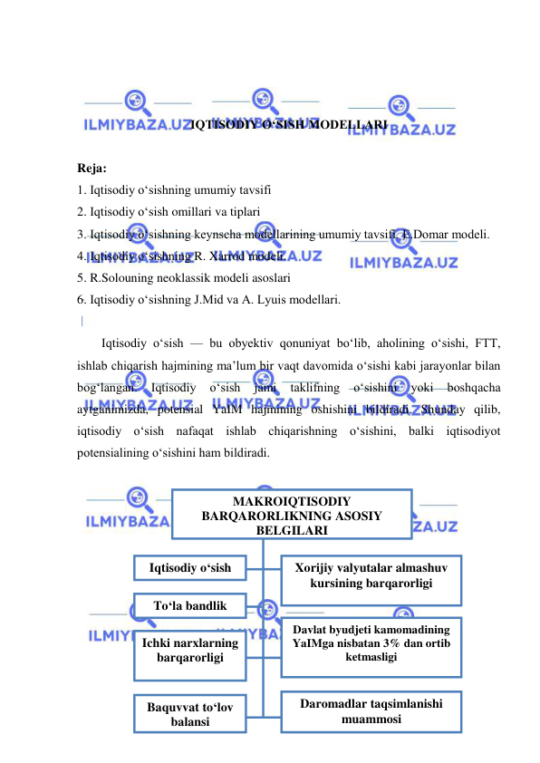  
 
 
 
 
IQTISODIY OʻSISH MODELLARI 
 
Reja: 
1. Iqtisodiy oʻsishning umumiy tavsifi 
2. Iqtisodiy oʻsish omillari va tiplari 
3. Iqtisodiy oʻsishning keynscha modellarining umumiy tavsifi. E.Domar modeli. 
4. Iqtisodiy oʻsishning R. Xarrod modeli. 
5. R.Solouning neoklassik modeli asoslari 
6. Iqtisodiy oʻsishning J.Mid va A. Lyuis modellari. 
 
Iqtisodiy oʻsish — bu obyektiv qonuniyat boʻlib, aholining oʻsishi, FTT, 
ishlab chiqarish hajmining ma’lum bir vaqt davomida oʻsishi kabi jarayonlar bilan 
bogʻlangan. 
Iqtisodiy 
oʻsish 
jami 
taklifning 
oʻsishini 
yoki 
boshqacha 
aytganimizda, potensial YaIM hajmining oshishini bildiradi. Shunday qilib, 
iqtisodiy oʻsish nafaqat ishlab chiqarishning oʻsishini, balki iqtisodiyot 
potensialining oʻsishini ham bildiradi. 
 
 
 
 
 
 
 
 
 
 
 
MAKROIQTISODIY 
BARQARORLIKNING ASOSIY 
BELGILARI 
 
Iqtisodiy oʻsish 
 
Toʻla bandlik 
 
Ichki narxlarning 
barqarorligi 
 
Baquvvat toʻlov 
balansi 
 
Xorijiy valyutalar almashuv 
kursining barqarorligi 
Davlat byudjeti kamomadining 
YaIMga nisbatan 3% dan ortib 
ketmasligi  
 
Daromadlar taqsimlanishi 
muammosi 
