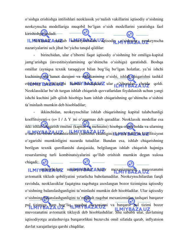  
 
oʻsishga erishishga intilishlari neoklassik yoʻnalish vakillarini iqtisodiy oʻsishning 
neokeynscha modellariga muqobil boʻlgan oʻsish modellarini yaratishga faol 
kirishishga undadi. 
Noklassik 
maktab 
nazariyotchilari 
iqtisodiy 
oʻsishning 
neokeynscha 
nazariyalarini uch jihat boʻyicha tanqid qildilar: 
- 
 birinchidan, ular e’tiborni faqat iqtisodiy oʻsishning bir omiliga-kapital 
jamgʻarishga (investitsiyalarnining qoʻshimcha oʻsishiga) qaratishdi. Boshqa 
omillar (ayniqsa texnik taraqqiyot bilan bogʻliq boʻlgan holatlar, ya’ni ishchi 
kuchining ma’lumot darajasi va malakasining oʻsishi, ishlab chiqarishni tashkil 
etishning yaxshilanishi hamda boshqalar) ular e’tiboridan chetda qoldi. 
Neoklassiklar boʻsh turgan ishlab chiqarish quvvatlaridan foydalanish uchun yangi 
ishchi kuchini jalb qilish hisobiga ham ishlab chiqarishning qoʻshimcha oʻsishini 
ta’minlash mumkin deb hisobladilar; 
- 
 ikkinchidan, neokeynschilar ishlab chiqarishning kapital talabchanligi 
koeffitsiyenti-s (s= I / Δ Y )ni oʻzgarmas deb qaradilar. Neoklassik modellar esa 
ikki ishlab chiqarish omilini (kapital va mehnatni) hisobga olgan holda va ularning 
oʻzaro bir-birini almashtirishini (substitut ekanligini) koʻzda tutib bu koeffitsiyent 
oʻzgarishi mumkinligini nazarda tutadilar. Bundan esa, ishlab chiqarishning 
berilgan texnik qurollanishi darajasida, belgilangan ishlab chiqarish hajmiga 
resurslarning turli kombinatsiyalarini qoʻllab erishish mumkin degan xulosa 
chiqadi; 
- 
 uchinchidan, 
neokeynschilar 
bozor 
mexanizmining 
muvozanatni 
avtomatik tiklash qobiliyatini yetarlicha baholamadilar. Neokeynschilardan farqli 
ravishda, neoklassiklar faqatgina raqobatga asoslangan bozor tizimigina iqtisodiy 
oʻsishning balanslashganligini ta’minlashi mumkin deb hisobladilar. Ular iqtisodiy 
oʻsishning balanslashganligini ta’minlash raqobat mexanizmidan tashqari barqaror 
pul tizimiga ham bogʻliq, raqobat mexanizmi va barqaror pul tizimi bozor 
muvozanatini avtomatik tiklaydi deb hisoblashdilar. Shu sababli ular, davlatning 
iqtisodiyotga aralashuviga barqarorlikni buzuvchi omil sifatida qarab, inflyatsion 
davlat xarajatlariga qarshi chiqdilar. 
