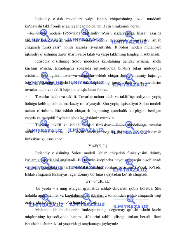  
 
 Iqtisodiy oʻsish modellari yalpi ishlab chiqarishning uzoq muddatli 
koʻpayishi taklif omillariga tayangan holda tahlil etish imkonini beradi.  
R. Solou modeli 1956-yilda “Iqtisodiy oʻsish nazariyasiga hissa” asarida 
tasvirlab berildi va soʻngra 1957-yilda “Texnik taraqqiyot va agregativ ishlab 
chiqarish funksiyasi” nomli asarida rivojlantirildi. R.Solou modeli mutanosib 
iqtisodiy oʻsishning zarur sharti yalpi talab va yalpi taklifning tengligi hisoblanadi.  
Iqtisodiy oʻsishning Solou modelida kapitalning qanday oʻsishi, ishchi 
kuchini oʻsishi, texnologiya sohasida iqtisodiyotda bir-biri bilan muloqotga 
erishish, shuningdek, tovar va xizmatlar ishlab chiqarishning umumiy hajmiga 
bogʻliq. Bizning birinchi qadamimiz kapitalning jamgʻarilish koʻrsatkichlarini 
tovarlar talab va taklifi hajmini aniqlashdan iborat.  
Tovarlar talabi va taklifi. Tovarlar uchun talab va taklif iqtisodiyotni yopiq 
holatga kelib qolishida markaziy rol oʻynaydi. Shu yopiq iqtisodiyot Solou modeli 
uchun oʻrinlidir. Biz ishlab chiqarish hajmining qanchalik koʻpligini berilgan 
vaqtda va muqobil foydalanishda koʻrishimiz mumkin.  
Tovarlar taklifi va ishlab chiqish funksiyasi. Solou modelidagi tovarlar 
taklifi kapital zaxirasi va ishchi kuchiga bogʻliq boʻlgan ishlab chiqarish 
funksiyasiga asoslanadi: 
Y =F(K, L). 
Iqtisodiy oʻsishning Solou modeli ishlab chiqarish funksiyasini doimiy 
koʻlamiga qaytishini anglatadi. Bu taxmin koʻpincha hayotiyga yaqin hisoblanadi 
va yaqin kelajakda bu tahlil soddalashtirishga yordam berishini koʻrsak boʻladi. 
Ishlab chiqarish funksiyasi agar doimiy boʻlmasa qaytadan koʻrib chiqiladi.  
zY =F(zK, zL) 
 bu yerda – z ning istalgan qiymatida ishlab chiqarish ijobiy holatda. Shu 
holatda agar mehnat va kapitalning har ikkalasi z tomonidan ishlab chiqarish vaqt 
oraligʻida koʻpaysa, z ni oʻzi ham koʻpayadi.  
Mahsulot ishlab chiqarish funksiyasining oʻzgarmay qolishi ishchi kuchi 
miqdorining iqtisodiyotda hamma sifatlarini tahlil qilishga imkon beradi. Buni 
isbotlash uchunz 1/Lni yuqoridagi tenglamaga joylaymiz. 
