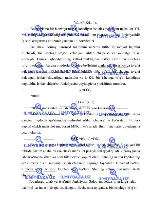  
 
 
 
Y/L =F(K/L, 1). 
Bu tenglama bir ishchiga toʻgʻri keladigan ishlab chiqarilgan mahsulot Y/L 
bir ishchiga toʻgʻri keladigan kapital K/L ni ma’lum vaqt oraligʻidagi funksiyasidir 
(1 soni oʻzgarmas va shuning uchun e’tiborzsizdir).  
Bu shakl doimiy daromad taxminini nazarda tutib, iqtisodiyot hajmini 
oʻlchaydi, bir ishchiga toʻgʻri keladigan ishlab chiqarish va kapitalga ta’sir 
qilmaydi. Chunki iqtisodiyotning katta-kichikligidan qatʼiy nazar, bir ishchiga 
toʻgʻri keladigan barcha miqdorlarni qulay boʻlishini anglatadi. Bir ishchiga toʻgʻri 
keladigan qiymatni kichik harflar bilan belgilab olib, y=Y/L bir ishchiga toʻgʻri 
keladigan ishlab chiqarilgan mahsulot va k=K/L bir ishchiga toʻgʻri keladigan 
kapitaldir. Ishlab chiqarish funksiyasini quyidagicha yozishimiz mumkin.   
 
y =f (k), 
bunda 
f(k) = F(k, 1). 
 28.1-rasmda ushdu ishlab chiqarish funksiyasi koʻrsatilgan. 
Ishlab chiqarish funksiyasini qiyaligi kapital birligi qoʻshilganda, bitta ishchi 
qancha miqdorda qoʻshimcha mahsulot ishlab chiqarishini koʻrsatadi. Bu esa 
kapital chekli mahsulot miqdorini MPKni koʻrsatadi. Buni matematik quyidagicha 
yozib olamiz: 
MPK =f(k -1) −f (k). 
Buni 28.1-rasmda kapitalning miqdori oʻsishi, ishlab chiqarish funksiyasi bir 
tekisda davom etishi, bu esa chekli mahsulot pasayishini qayd qiladi. k pasayganda 
ishchi oʻrtacha ishchilar soni bilan ozroq kapital oladi. Shuning uchun kapitalning 
qoʻshimcha qismi umumiy ishlab chiqarish hajmiga foydalidir. k baland boʻlsa, 
oʻrtacha ishchilar soni, kapitali koʻp boʻladi. Shuning uchun mahsulot ishlab 
chiqarish biroz ortadi. 
Tovarlarga talab va iste’mol funksiyasi. Solou modelida tovarlarga talab 
isteʼmol va investitsiyaga asoslangan. Boshqacha aytganda, bir ishchiga toʻgʻri 
